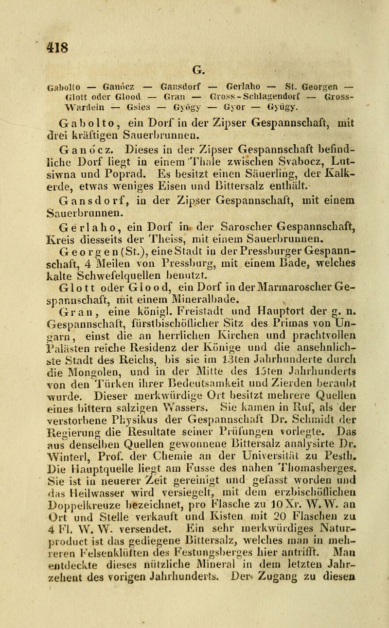 G. GaboKo — Gaiiöcz — Gaiusdorf — Gerlaho — St. Georgen — Glott oder Glooil — Gran — Gross - Schlagendoif — Gross- Warilein — Gsies — Gyögy — Gyor — Gyiigy. G a b o 11o, ein Dorf in der Zipser Gespannscliaft, mit drei kräftigen Sauerbrunnen. Ganocz. Dieses in der Zipser Gespannscliaft befind- liche Dorf liegt in einem Tiiaie zwischen Svabocz, Lut- siwna und Poprad. Es besitzt einen Säuerling, der Kalk- erde, etwas weniges Eisen und Bittersalz enthält. Gansdorf, in der Zipser Gespannscliaft, mit einem Sauerbrunnen. Gerlaho, ein Dorf in. der Saroscher Gespannschaft, Kreis diesseits der Theiss, mit einem Sauerl)runneu. Georgen (St.), eine Stadt in der Pressburger Gespann- schaft, 4 Meilen von Pressburg, mit einem Bade, welches kalte Schwefelquellen benutzt. Glott oder G i o o d, ein Dorf in der Marmarosclier Ge- spannschaft, mit einem Mineralbade. Gran, eine königl. Freistadt und Hauptort der g. n. Gespannschaft, fürstbischöflicher Sitz des Primas von Un- garn, einst die an herrlichen Kirchen und prachtvollen Palästen reiche Residenz der Könige und die ansehnlicli- üte Stadt des Reichs, bis sie im 13ten Jahrhunderte durch die Mongolen, und in der Mitte des 15ten Jahrhunderts von den Türken ihrer Bedeutsamkeit und Zierden beraubt wurde. Dieser merkwürdige Ort besitzt mehrere Quellen eines i)ittern salzigen Wassers. Sie kamen in Ruf, als d^r verstorbene Physikus der Gespannschaft Dr. Schmidt der Regierung die Resultate seiner Prüfungen vorlegte. Das aus denselben Quellen gevTonneue Bittersalz analjsirte Dr. Winter], Prof. der Chemie an der Universität zu Pesth« Die Hauptquelle liegt am Fusse des nahen Thomasberges. Sie ist in neuerer Zeit gereinigt und gefasst worden und das Heilwasser wird versiegelt, mit dem erzbischöflichen Doppelkreuze bezeichnet, pro Flasclie zu JOXr. W.W. an Ort und Stelle verkauft und Kisten mit 20 Flaschen zu 4 Fl. W. W. versendet. Ein sehr merkwürdiges Natur- product ist das gediegene Bittersalz, weiches man in meh- reren r'elsenklülten des Festungsberges hier antrilTt. Man entdeckte dieses nützliche Mineral in dem letzten Jahr- zehent des vorigen Jahrhunderts. Der* Zugang zu diesen