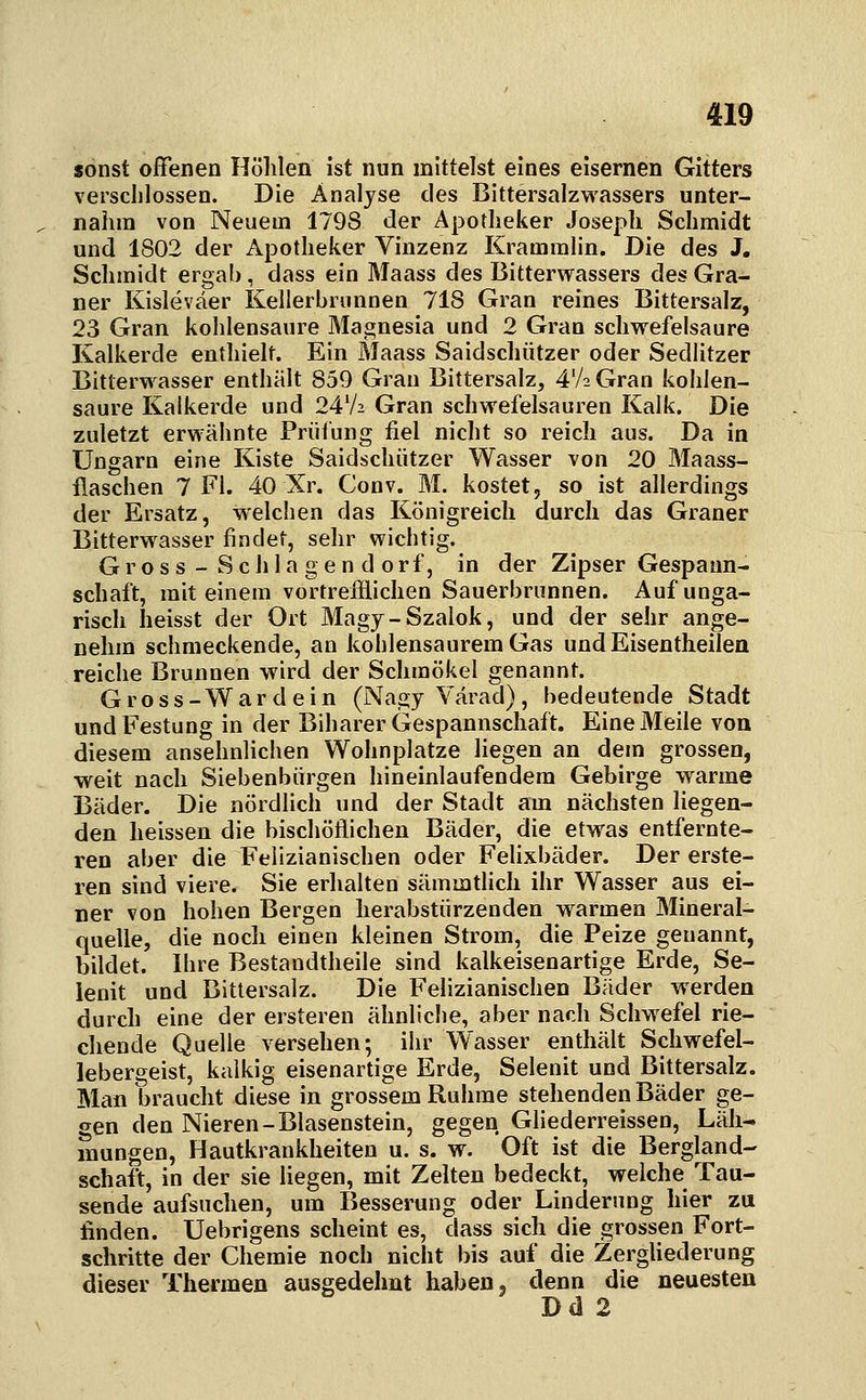 sonst offenen Höhlen ist nun mittelst eines eisernen Gitters verschlossen. Die Analyse des Bittersalzwassers unter- nahm von Neuem 1798 der Apotheker Joseph Schmidt und 1802 der Apotheker Vinzenz Krammlin. Die des J. Schmidt ergab, dass ein Maass des Bitterwassers des Gra- ner Kisleväer Kellerbrunnen 718 Gran reines Bittersalz, 23 Gran kohlensaure Magnesia und 2 Gran schwefelsaure Kalkerde enthielt. Ein Maass Saidschützer oder Sedlitzer Bitterwasser enthält 859 Gran Bittersalz, 4V2 Gran kohlen- saure Kalkerde und 24V2 Gran schwefelsauren Kalk. Die zuletzt erwähnte Prüfung fiel nicht so reich aus. Da in Ungarn eine Kiste Saidschützer Wasser von 20 Maass- flaschen 7 Fl. 40 Xr. Conv. M. kostet, so ist allerdings der Ersatz, welchen das Königreich durch das Graner Bitterwasser findet, sehr wichtig. G r o s s - S c h 1 a g e n d o r f, in der Zipser Gespann- schaft, mit einem vortrefflichen Sauerbrunnen. Auf unga- risch heisst der Ort Magy-Szalok, und der sehr ange- nehm schmeckende, an kohlensaurem Gas und Eisentheilen reiche Brunnen wird der Schmökel genannt. Gross-Wardein (Nagy Värad), bedeutende Stadt und Festung in der Biharer Gespannschaft. Eine Meile von diesem ansehnlichen Wohnplatze liegen an dem grossen, weit nach Siebenbürgen hineinlaufendem Gebirge warme Bäder. Die nördlich und der Stadt am nächsten liegen- den heissen die bischöflichen Bäder, die etwas entfernte- ren aber die Felizianischen oder Felixbäder. Der erste- ren sind viere. Sie erhalten sämmtlich ihr Wasser aus ei- ner von hohen Bergen herabstürzenden warmen Mineral- quelle, die noch einen kleinen Strom, die Peize genannt, bildet. Ihre Bestandtheile sind kalkeisenartige Erde, Se- lenit und Bittersalz. Die Felizianischen Bäder werden durch eine der ersteren ähnliche, aber nach Schwefel rie- chende Quelle versehen; ihr Wasser enthält Schwefel- lebergeist, kalkig eisenartige Erde, Selenit und Bittersalz. Man braucht diese in grossem Ruhme stehenden Bäder ge- gen den Nieren-Blasenstein, gegen Gliederreissen, Läh- mungen, Hautkrankheiten u. s. w. Oft ist die Bergland- schaft, in der sie liegen, mit Zelten bedeckt, welche Tau- sende aufsuchen, um Besserung oder Linderung hier zu finden. Uebrigens scheint es, dass sich die grossen Fort- schritte der Chemie noch nicht bis auf die Zergliederung dieser Thermen ausgedehnt haben, denn die neuesten Dd 2