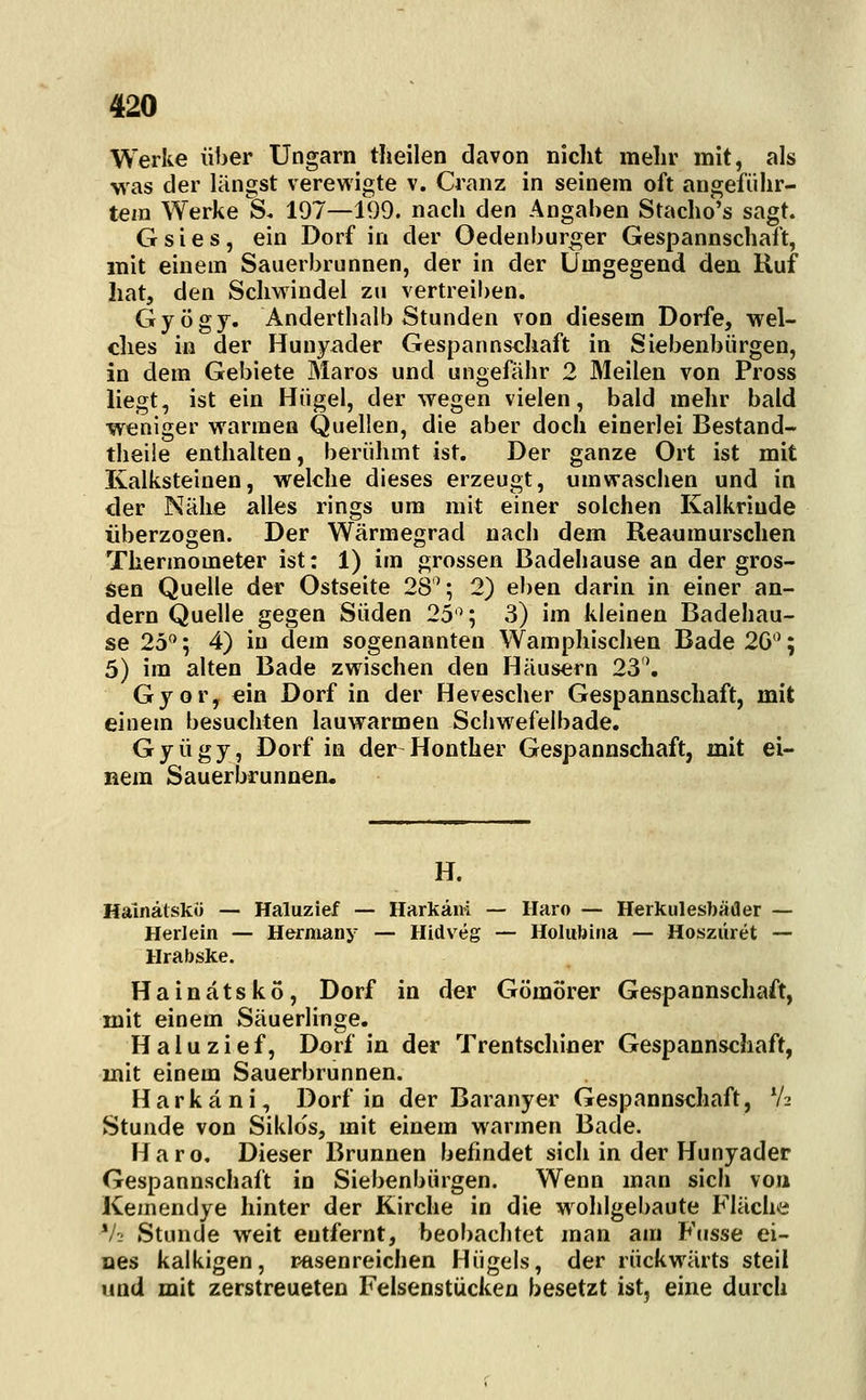 Werke über Ungarn theilen davon nicht mehr mit, als was der längst verewigte v. Cranz in seinem oft angeführ- tem Werke S. 197—199. nach den Angaben Stacho's sagt. Gsies, ein Dorf in der Oedenburger Gespannschaft, mit einem Sauerbrunnen, der in der Umgegend den Ruf hat, den Schwindel zu vertreiben. Gyögy. Anderthalb Stunden von diesem Dorfe, -wel- ches in der Hunyader Gespannschaft in Siebenbürgen, in dem Gebiete Maros und ungefähr 2 Meilen von Pross liegt, ist ein Hügel, der wegen vielen, bald mehr bald weniger warmen Quellen, die aber doch einerlei Bestand- theile enthalten, berühmt ist. Der ganze Ort ist mit Kalksteinen, welche dieses erzeugt, um waschen und in der Nähe alles rings um mit einer solchen Kalkriude überzogen. Der Wärmegrad nach dem Reaumurschen Thermometer ist: 1) im grossen Badeliause an der gros- sen Quelle der Ostseite 28^; 2) eben darin in einer an- dern Quelle gegen Süden 25'^; 3) im kleinen Badehau- se 25'^; 4) in dem sogenannten Wamphischen Bade 2G; 5) im alten Bade zwischen den Häusern 23*. Gyor, ein Dorf in der Hevescher Gespannschaft, mit einem besuchten lauwarmen Scliwefeibade. Gyügy, Dorf in der Honther Gespannschaft, mit ei- nem Sauerbrunnea. H. Hainälskö — Haluzief — Harkäni — Ilaro — Herkulesbäder — Herlein — Hermany — Hidveg — Holubina — Hosziiret — Hrabske. Hainätskö, Dorf in der Gömörer Gespannschaft, mit einem Säuerlinge. Haluzief, Dorf in der Trentschiner Gespannschaft, mit einem Sauerbrunnen. Harkäni, Dorf in der Baranyer Gespannschaft, V2 Stunde von Siklo's, mit einem warmen Bade. Haro. Dieser Brunnen befindet sich in der Hunyader Gespannschaft in Siebenbürgen. Wenn man sich von Kemendye hinter der Kirche in die wohlgebaute Fläche V- Stunde weit entfernt, beobaclitet man am Fusse ei- nes kalkigen, r-asenreichen Hügels, der rückwärts steil und mit zerstreueten Felsenstücken besetzt ist, eine durch
