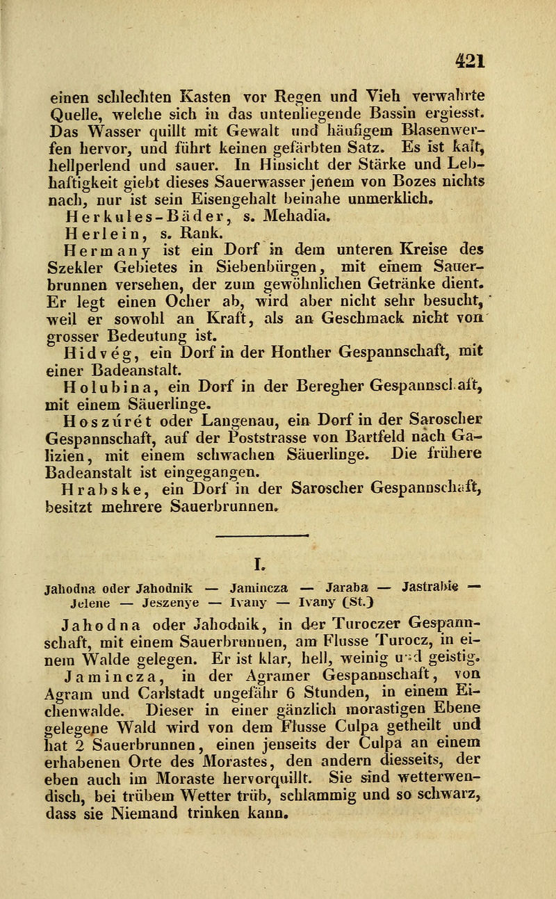 einen sclilecliten Kasten vor Regen und Vieh verwalirte Quelle, welche sich in das untenliegende Bassin ergiesst. Das Wasser quillt mit Gewalt und häufigem Blasenwer- fen hervor, und führt keinen gefärbten Satz. Es ist kalt, hellperlend und sauer. In Hinsicht der Stärke und Leb- haftigkeit giebt dieses Sauerwasser jenem von Bozes nichts nach, nur ist sein Eisengehalt beinahe unmerklich. Herkules-Bäder, s. Mehadia. Herlein, s. Rank. Herrn any ist ein Dorf in dem unteren Kreise des Szekler Gebietes in Siebenbürgen, mit einem Sauer- brunnen versehen, der zum gewöhnlichen Getränke dient. Er legt einen Ocher ab, wird aber nicht sehr besucht, weil er sowohl an Kraft, als an Geschmack nicht von grosser Bedeutung ist. H i d V e g, ein Dorf in der Honther Gespannschaft, mit einer Badeanstalt. H o 1 u b i n a, ein Dorf in der Beregher Ges^pannscl aft, mit einem Säuerlinge. Hosziiret oder Laugenau, ein Dorf in der Saroscher Gespannschaft, auf der Poststrasse von Bartfeld nach Ga- lizien, mit einem schwachen Säueriinge. Die frühere Badeanstalt ist eingegangen. Hrabske, ein Dorf in der Saroscher Gespannschüft, besitzt mehrere Sauerbrunnen» L jahodna oder Jahodnik — Jamincza — Jaraba — JastralM« — Jelene — Jeszenye — Ivany — Ivany (ßtj Jahodna oder Jahodnik, in d«r Turoezer Gespann- schaft, mit einem Sauerbronnen, am Flusse Turocz, in ei- nem Walde gelegen. Er ist klar, hell, weinig u-d geistig. Jamincza, in der Agramer Gespannschaft, von Agram und Carlstadt ungefähr 6 Stunden, in einem Ei- chenwalde. Dieser in einer gänzlich morastigen Ebene gelegepe Wald wird von dem Flusse Culpa getheilt und hat 2 Sauerbrunnen, einen jenseits der Culpa an einem erhabenen Orte des Morastes, den andern diesseits, der eben auch im Moraste hervorquillt. Sie and wetterwen- disch, bei trübem Wetter trüb, schlammig und so schwarz, dass sie Niemand trinken kann.