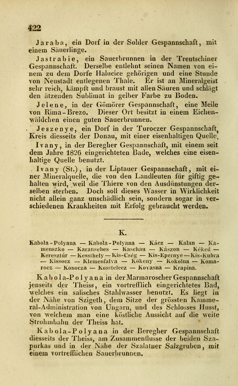 Jamba, ein Dorf in der Soliler Gespannscliaft, mit einem SiiuerliDge. Jastiabie, ein Sauerbrunnen in der Trentscliiner Gespannscliaft. Derselbe entlehnt seinen Namen von ei- nem zu dem Dorfe Halucice geliörigen und eine Stunde von Neustadt entlegenen Tliaie. Er ist an Mineralgeist sehr reich, kämpft und braust mit allen Säuren und schlägt den ätzenden Subhmat in gelber Farbe zu Boden. Jelene, in der Gömörer Gespannschaft, eine Meile von Rima-Brezo. Dieser Ort besitzt in einem Eichen- wäldchen einen guten Sauerbrunnen. . Jeszenye, ein Dorf in der Turoczer Gespannschaft^ Kreis diesseits der Donau, mit einer eisenhaltigen Quelle. Ivany, in der Beregher Gespannschaft, mit einem seit dem Jahre 182G eingerichteten Bade, welches eine eisen- haltige Quelle benutzt. Ivany (St.), in der Liptauer Gespannschaft, mit ei- ner Mineralquelle, die von den Landleuten für giftig ge- halten wird, weil die Thiere von den Ausdünstungen der- selben sterben. Doch soll dieses Wasser in Wirkhchkeit nicht allein ganz unschädlich sein, sondern sogar in ver- schiedenen Krankheiten mit Erfolg gebraucht werden. K. Kabola-Polyana — Kabola-Polyana — Käcz — Kalan — Ka- nienszko — Karansebes — Kaschau — Käszon — Kökeil — Keresztür — Kesslliely —Kis-Cseg — Kis-Eperiiye—Kis-Kubra — Kissocz — Kleineiifal\a — Kökeny — Kokoliia — Koma- rocz — Konocza — Kos.stelecz — Kovasna — Krapina. K ab 01 a-P o 1 y a n a in derMarmaroscher Gespannschaft jenseits der Theiss, ein vortrefflich eingerichtetes Bad, welches ein salisches Stahlwasser benutzt. Es liegt in der Näiie von Szigeth, dem Sitze der grössten Kamme- ral-Administration von Ungarn, und des Schlosses Husst, von welchem man eine köstliclie Aussicht auf die weite St roh in bahn der Theiss hat. Kabola-Polyana in der Bereglier Gespannschaft diesseits der Theiss, am ZusammenÜusse der beiden Sza- purkas und in der Nähe der Szalatuer Saizgrubcn, mit einem vortrelTlichen Sauerbrunnen.
