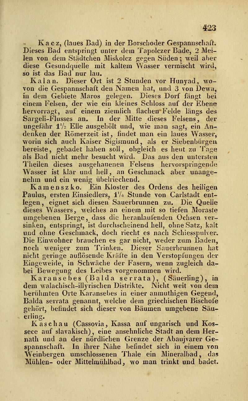 Kacz, (laues Bad) in der Borschoder Gespannsciinft. Dieses Bad entspringt unter dem Tapolczer Bade, 2 Mei- len von dem Städtchen Miskolcz gegen Süden; weil aber diese Gesundquelle mit kaltem Wasser vermischt wird, so ist das Bad nur lau. Kai an. Dieser Ort ist 2 Stunden vor Hunyad, wo- von die Gespannschaft den Namen hat, und 3 von Dewa, in dem Gebiete Maros gelegen. Dieses Dorf fängt bei einem Felsen, der wie ein kleines Schloss auf der Ebene hervorragt, auf einem ziemlich Ilachen Felde längs deä Sargeli-Flusses an. In der Mitte dieses F'elsens, der ungefähr IV2 Elle ausgehölt und, wie man sagt, ein An- denken der Römerzeit ist, findet man ein laues Wasser, worin sich auch Kaiser Sigismund, als er Siebenbürgen bereiste, gebadet haben soll, obgleich es heut zu Tage als Bad nicht mehr besucht wird. Das aus den untersten Theilen dieses ausgehauenen Felsens hervorspringende Wasser ist klar und hell, an Geschmack aber unange- nehm und ein wenig übelriechend. Kamenszko. Ein Kloster des Ordens des heiligen Paulus, ersten Einsiedlers, IV4 Stunde von Carlstadt ent- legen, eignet sich diesen Sauerbrunnen zu. Die Quelle dieses Wassers, welches an einem mit so tiefen Moraste umgebenen Berge, dass die heranlaufenden Ochsen ver- sinken, entspringt, ist durchscheinend hell, ohne Satz, kalt und ohne Geschmack, doch riecht es nach Schiesspulver. Die Einwohner brauchen es gar nicht, weder zum Baden, noch weniger zum Trinken. Dieser Sauerbrunnen hat nicht geringe auflösende Krälte in den Verstopfungen der Eingeweide, in Schwäche der Fasern, wenn zugleich da- bei Bewegung des Leibes vorgenommen wird. Karausebes (Balda serrata), (Säuerling), in dem walacliisch-illyrischen Distrikte. Nicht weit von dem berühmten Orte Karansebes in einer amnuthigen Gegend, Balda serrata genannt, welche dem griechischen Bischöfe gehört, befindet sich dieser von Bäumen umgebene Säu- erling. K aschau (Cassovia, Kassa auf ungarisch und Kos- sece auf slavakisch), eine ansehnliche Stadt an dem Her- natli und an der nördlichen Grenze der Abaujvarer Ge- spannschaft. In ihrer Nähe befindet sich in einem von Weinbergen umschlossenen Thale ein Mineralbad, das Mühlen- oder Mittelmühlbad ^ wo man trinkt und badet.