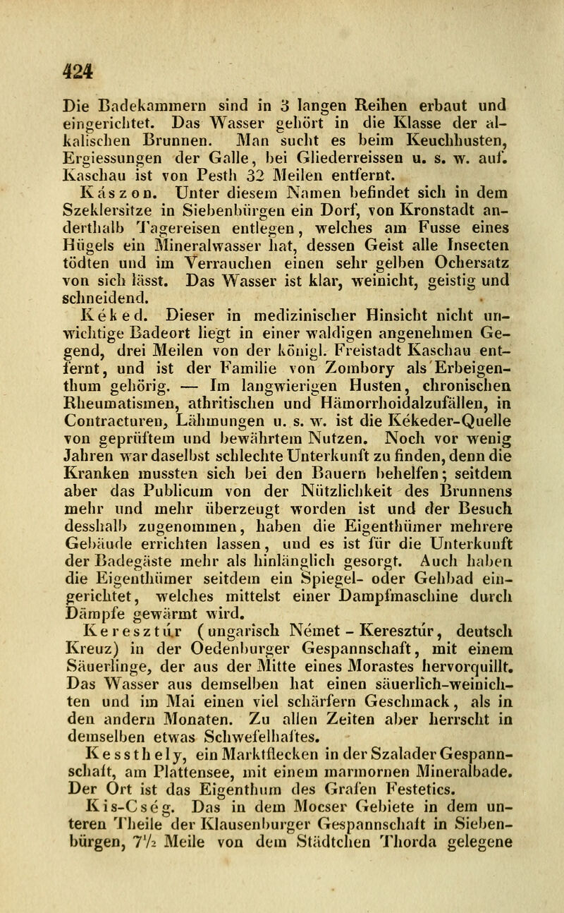 Die Badekammern sind in 3 langen Reihen erbaut und eingerichtet. Das Wasser gehört in die Klasse der al- kalischen Brunnen. Man sucht es beim Keuchhusten, Ergiessungen der Galle, bei Gliederreissen u. s. w. auf, Kaschau ist von Pesth 32 Meilen entfernt. Kaszon. Unter diesem Namen befindet sich in dem Szeklersitze in Siebenbürgen ein Dorf, von Kronstadt an- derthalb Tagereisen entlegen, welches am Fusse eines Hügels ein Mineralwasser hat, dessen Geist alle Inseeten tödten und im Verrauchen einen sehr gelben Ochersatz von sich lässt. Das Wasser ist klar, weinicht, geistig und schneidend. Keked. Dieser in medizinischer Hinsicht nicht un- wichtige Badeort liegt in einer waldigen angenehmen Ge- gend, drei Meilen von der konigl. Freistadt Kaschau ent- fernt, und ist der Familie von Zombory als Erbeigen- thum gehörig. — Im langwierigen Husten, chronischen Rheumatismen, athritischen und Hämorrhoidalzufällen, in Contracturen, Lahmungen u. s. w. ist die Kekeder-Quelle von geprüftem und bewährtem Nutzen. Noch vor wenig Jahren war daselbst schlechte Unterkunft zu finden, denn die Kranken mussten sieh bei den Bauern behelfen; seitdem aber das Publicum von der Nützlichkeit des Brunnens mehr und mehr überzeugt worden ist und der Besuch desshalb zugenommen, haben die Eigenthümer mehrere Ge))äude errichten lassen, und es ist für die Unterkunft der Badegäste mehr als hinlänglich gesorgt. Auch haben die Eigenthümer seitdem ein Spiegel- oder Gehbad ein- gerichtet, welches mittelst einer Dampfmaschine durch Dämpfe gewärmt wird. K e r e s z t ilr ( ungarisch Nemet - Keresztiir, deutsch Kreuz) in der Oedenburger Gespannschaft, mit einem Säuerlinge, der aus der Mitte eines Morastes hervorquillt. Das Wasser aus demselben hat einen säuerlich-weinich- ten und im Mai einen viel schärfern Geschmack, als in den andern Monaten. Zu allen Zeiten aber herrscht in demselben etwas Schwefelhaftes. Kessthely, ein Marktflecken in der Szalader Gespann- schalt, am Plattensee, mit einem marmornen Mineralbade. Der Ort ist das Eigenthum des Grafen Festetics. Kis-Cseg. Das in dem Mocser Gebiete in dem un- teren 'J'heile der Klausenburger Gespannschalt in Sieben- bürgen, 7'/2 Meile von dem Städtchen 'J'iiorda gelegene