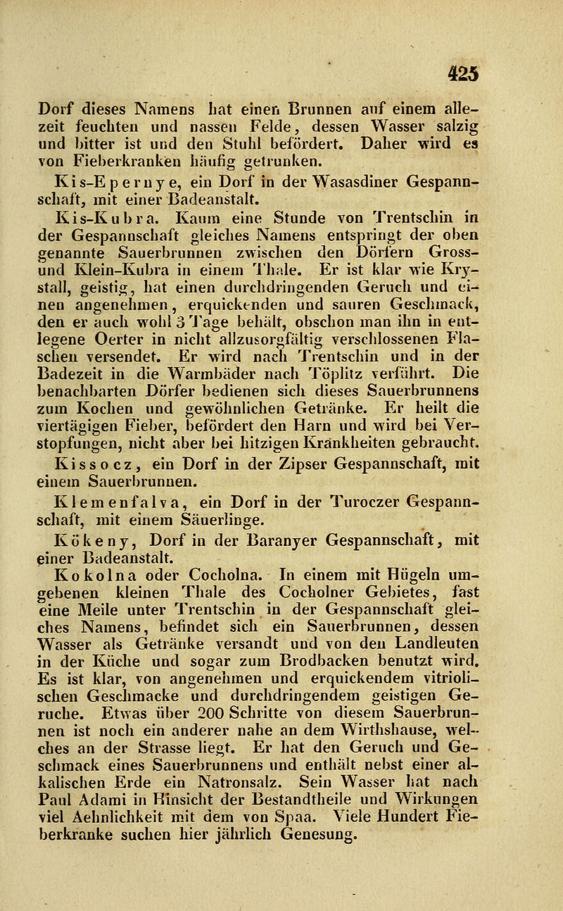 Dorf dieses Namens hat einen Brjinnen anf einem alle- zeit feuchten und nassen Felde, dessen Wasser salzig und bitter ist und den Stuhl befördert. Daher wird es von Fieberkrankien häufig getrunken. Ki s-E p e r n y e, ein Dorf in der Wasasdiner Gespann- schaft, mit einer Badeanstalt. Kis-Kubra. Kaum eine Stunde von Trentschin in der Gespannschaft gleiches Namens entspringt der oben genannte Sauerbrunnen zwischen den Dörfern Gross- und Klein-Kubra in einem 'llüde. Er ist klar wie Kry- stall, geistig, hat einen durchdringenden Geruch und ei- nen angenehmen, erquickenden und sauren Geschmack, den er auch wohl3'J'age behält, obschon man ihn in ent- legene Oerter in nicht allzusorgfältig verschlossenen Fla- schen versendet. Er wird nach Trentschin und in der Badezeit in die Warmbäder nach Töplilz verführt. Die benachbarten Dörfer bedienen sich dieses Sauerbrunnens zum Kochen und gewöhnlichen Getränke. Er heilt die viertägigen Fieber, befördert den Harn und wird bei Ver- stopfungen, nicht aber bei hitzigen Krankheiten gebraucht. K i s s o c z , ein Dorf in der Zipser Gespannschaft, mit einem Sauerbrunnen. Klemenfalva, ein Dorf in der Turoczer Gespann- schaft, mit einem Säuerlinge. Kökeny, Dorf in der Baranyer Gespannschaft, mit piner Badeanstalt. Kokolna oder Cocholna. In einem mit Hügeln um- gebenen kleinen Thale des Cocholner Gebietes, fast eine Meile unter Trentschin in der Gespannschaft glei- ches Namens, befindet sich ein Sauerbrunnen, dessen Wasser als Getränke versandt und von den Landleuten in der Küche und sogar zum Brodbacken benutzt wird. Es ist klar, von angenehmen und erquickendem vitrioli- sclien Geschmacke und durchdringendem geistigen Ge- rüche. Etwas über 200 Schritte von diesem Sauerbrun- nen ist noch ein anderer nahe an dem Wirthshause, wel- ches an der Strasse liegt. Er hat den Geruch und Ge- schmack eines Sauerbrunnens und enthält nebst einer al- kalischen Erde ein Natronsalz. Sein Wasser hat nach Paul Adami in Hinsicht der Bestandtheile und Wirkungen viel Aehnlichkeit mit dem von Spaa. Viele Hundert Fie- berkranke suchen hier jährlich Genesung.
