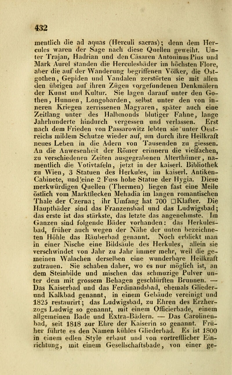 mentlicli tlie ad aqnas (flerculi sacras); denn dem Her- cules waren der Sage nacli diese Quellen geweiht. Un- ter Trajan, Hadrian und den Cäsaren ÄntoninusPius und Mark Aurel standen die Herculeshäder im höchsten Flore, aber die auf der Wanderung begriffenen Völker, die Ost- gotlien, Gepiden und Vandalen zerstörten sie mit allen den übrigen auf ihren Zügen vorgefundenen Denkmälern der Kunst und Kultur. Sie lagen darauf unter den Go- then, Hunnen, Longobarden, selbst unter den von in- neren Kriegen zerrissenen Magyaren, später auch eine Zeitlang unter des Halbmonds blutiger Fahne, lange Jahrhunderte iiindurch vergessen und verlassen. Erst nach dem Frieden von Passarowitz lebten sie unter Oest- reichs mildem Schutze wieder auf, um durch ihre Heilkraft neues Leben in die Adern von Tausenden zu glessen. An die Anwesenheit der Römer erinnern die vielfachen, zu verschiedenen Zeiten ausgegral)enen Alterthümer, na- mentlich die Yotivtafeln, jetzt in der kaiserl. Bibliothek zu Wien, 3 Statuen des Herkules, im kaiserl. Antiken- Cabinete, und [eine 2 Fuss hohe Statue der Hygia. Diese merkwürdigen Quellen (Thermen) liegen fast eine Meile östlich vom Marktflecken Mehadia im langen romantischen Thale der Gzerna; ihr Umfang hat 700 DKlafter. Die Hauptbäder sind das Franzensbad und das Ludwigsbad; das erste ist das stärkste, das letzte das angenehmste. Im Ganzen sind folgende Bäder vorhanden: das Herkules- bad, früher auch wegen der Nähe der unten bezeichne- ten Höhle das Räuberbad genannt. Noch erblickt man in einer Nische eine Bildsäule des Herkules, allein sie verschwindet von Jahr zu Jahr immer mehr, weil die ge- meinen Walachen derselben eine wunderbfjre Heilkraft zutrauen. Sie schaben daher, wo es nur möglich ist, an dem Steinbilde und mischen das schmuzige Pulver un- ter dem mit grossem Behagen geschlürften Brunnen. — Das Kaiserbacl und das Ferdinandsl)ad, ehemals Glieder- önd Kalkbad genannt, in einem Gebäude vereinigt und 1825 restaurirt; das Ludwigsbad, zu Ehren des Erzher- zogs Ludwig so genannt, mit einem Oflicierbade, einem allgemeinen Bade und Extra-Bädern. — Das Carolinen- bad, seit 1818 zur Ehre der Kaiserin so genannt. Frü- lier führte es den Namen kühles Gliederbad. Es ist 1800 in einem edlen Style erbaut und von vortrefflicher Ein- richtung, mit einem Gesellschaftsbade, von einer ge-
