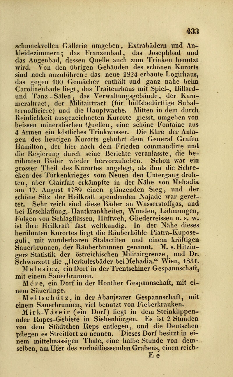 sclimackvollen Gallerie umgeben, Extrabädern und An- kleidezimmern; das Franzenbad, das Josephbad und das Augenbad, dessen Quelle auch zum Trinken benutzt wird. Von den übrigen Gebäuden des schönen Kurorts sind noch anzuführen: das neue 1824 erbaute Logirhaus, das gegen 100 Gemächer enthält und ganz nahe beim Carolinenbade Hegt, das Traiteurhaus mit Spiel-, Billard- und Tanz-Sälen, das Verwaltungsgebäude, der Kam- meraltract, der Militairtract (für hülfsbedürftige Subal- ternofficiere) und die Hauptwache. Mitten in dem durch Reinlichkeit ausgezeichneten Kurorte giesst, umgeben von lieissen mineralischen Quellen, eine schöne Fontaine aus 4 Armen ein köstliches 'J'rinkwasser. Die Ehre der Anla- gen des heutigen Kurorts gebührt dem General Grafen Hamilton, der hier nach dem Frieden commandirte und die Regierung durch seine Berichte veranlasste, die be- rühmten Bäder wieder hervorzuheben. Schon war eia grosser Theil des Kurortes angelegt, als ihm die Schre- cken des Türkenkrieges vom Neuen den Untergang droh- ten , aber Clairfait erkämpfte in der Nähe von Mehadia am 17. August 1789 einen glänzenden Sieg, und der schöne Sitz der Heilkraft spendenden Najade war geret- tet. Sehr reich sind diese Bäder an Wasserstoffgas, und bei Erschlaffung, Hautkrankheiten, Wunden, Lähmungen, Folgen von Schlagflüssen, Hüftweh, Gliederreissen u. s. w. ist ihre Heilkraft fast weltkundig. In der Nähe dieses berühmten Kurortes liegt die Räuberhöhle Piatra-Kupose- guli, mit wunderbaren Stalactiten und einem kräftigen Sauerbrunnen, der Räuberbrunnen genannt. M. s. Kitzin- gers Statistik der östreichischen Militairgrenze, und Dr. Schwarzott die „Herkulesbäder bei Mehadia. Wien, 1831. M e 1 e s i c z, ein Dorf in der Trentschiner Gespannschaft, mit einem Sauerbrunnen. M e r e, ein Dorf in der Honther Gespannschaft, mit ei- nem Säuerlinge. Meltschütz, in der Abaujvarer Gespannschaft, mit einem Sauerbrunnen, viel benutzt von Fieberkranken. Mirk-Väseir (ein Dorf) Hegt in dem Steinklippen- oder Rupes-Gebiete in Siebenbürgen. Es ist 2 Stunden von dem Städtchen Reps entlegen, und die Deutschen pflegen es Streitfort zu nennen. Dieses Dorf besitzt in ei- nem mittelmässigen Thale, eine halbe Stunde von dem- selben, am Ufer des vorbeifliessenden Grabens, einen reich- Ee