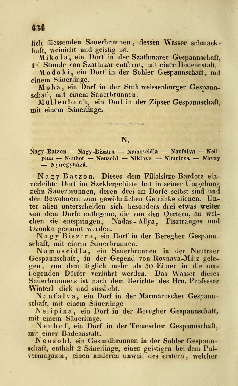 Hell fliessendea Sauerbrunnen , dessen Wasser sclimack- liaft, weinicht und geistig ist. Mikola, ein Dorf in der Szatlimarer Gespannschaft, IV2 Stunde von Szatlimar entfernt, mit einer Badeanstalt. Modoki, ein Dorf in der Sohler Gespannschaft, mit einem Säuerlinge. M o h a, ein Dorf in der Stuhlweissenburger Gespann- schaft, mit einem Sauerbrunnen. M ü i l e n b a c li, ein Dorf in der Zipser Gespannschaft, mit einem Säuerlinge. N. Nagy-Batzon — Nagy-Bisztra — Nanios€idla — Nanfalva — Neli- pina — Neuliof — Neusohl — Niklova — Nimnicza — Novay — Nyiregyliäzä. Nagy-Batzon, Dieses dem Filialsitze Bardotz ein- verleibte Dorf im Szeklergebiete hat in seiner Umgebung zehn Sauerbrunnen, deren drei im Dorfe selbst sind und den Bewohnern zum gewöhnlichen Getränke dienen. Un- ter allen unterscheiden sich besonders drei etwas weiter Ton dem Dorfe entlegene, die von den Oertern, an wel- chen sie entspringen, Nadas-Allya, Pisztrangos und Uzonka genannt werden. Nagy-Bisztra, ein Dorf in der Beregher Gespann- schaft, mit einem Sauerbrunnen. Namoscidla, ein Sauerbrunnen in der Neutraer Gespannschaft, in der Gegend von Rovnava-Miliz gele- gen , von dem täglich mehr als 50 Eimer in die um- liegenden Dörfer veriührt werden. Das Wasser dieses Sauerbrunnens ist nach dem Berichte des Hrn. Professor Winterl dick und siisslicht. Nanfalva, ein Dorf in der Marmaroscher Gespann- scliaft, mit einem Säuerlinge Nelipina, ein Dorf in der Beregher Gespannschaft, mit einem Säuerlinge. Neuhof, ein Dorf in der Temescher Gespannschaft, mit einer Badeanstalt. Neusohl, ein Gesundbrunnen in der Sohler Gespann- äichaft, enthält 2 Säuerlinge, einen geistigen bei dem Pul- vermagazin , einen anderen unweit des erstem, welcher