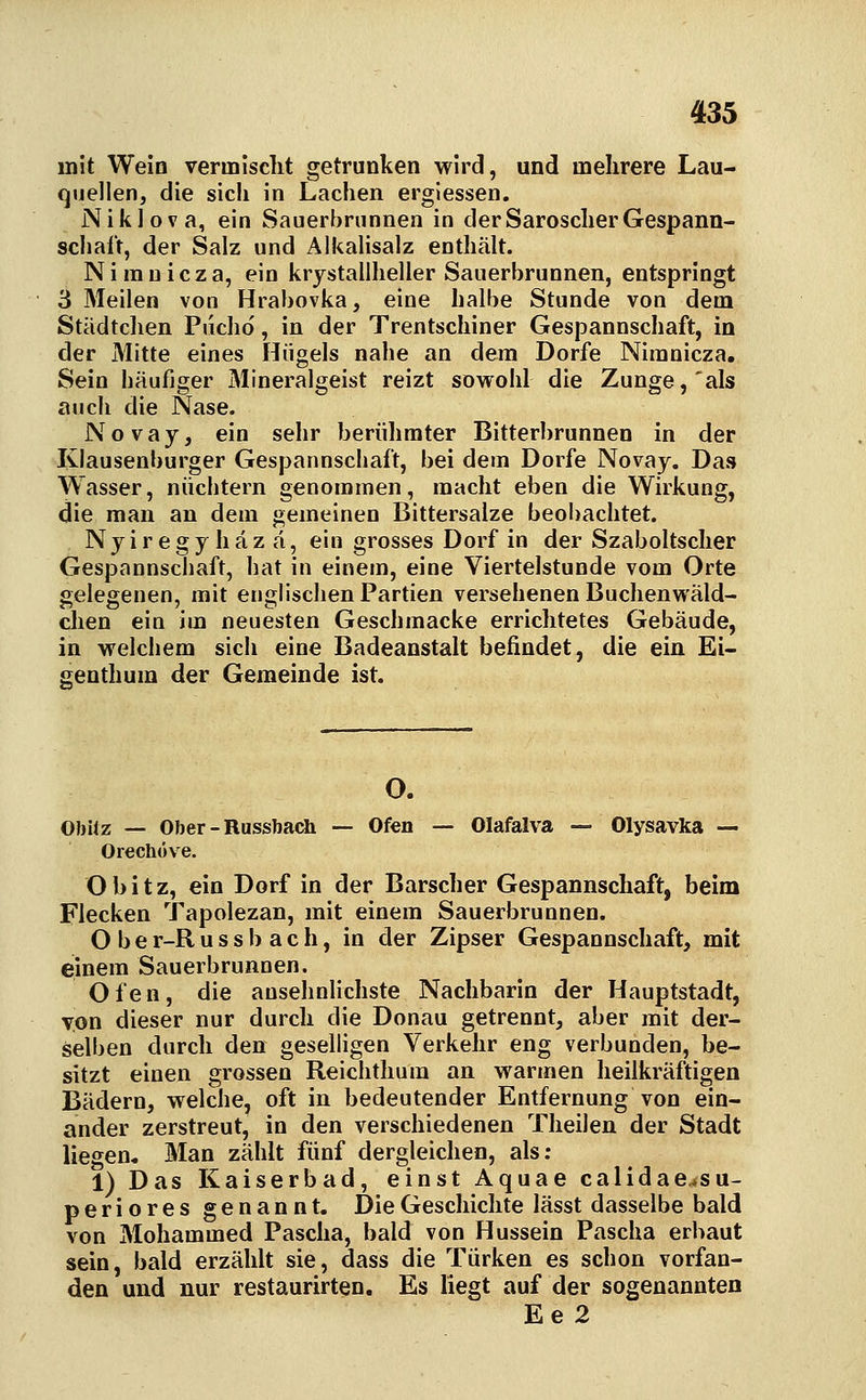 mit Weia vermischt getrunken wird, und mehrere Lau- quellen, die sich in Lachen ergiessen, Niklova, ein Sauerbrunnen in derSaroscherGespann- scliaft, der Salz und Alkalisalz enthält. Niranicza, ein krystallheller Sauerbrunnen, entspringt 3 Meilen von Hrabovka, eine halbe Stunde von dem Städtclien Piicho', in der Trentschiner Gespannschaft, in der Mitte eines Hügels nahe an dem Dorfe Niranicza, Sein häufiger Mineralgeist reizt sowohl die Zunge,'als auch die Nase. Novay, ein sehr berühmter Bitterbrunnen in der Klausenburger Gespannschaft, bei dem Dorfe Novay, Das Wasser, nüchtern genommen, macht eben die Wirkung, die man an dem gemeinen Bittersalze beobachtet. Nyiregy häz ä, ein grosses Dorf in der Szaboltscher Gespannschaft, hat in einem, eine Viertelstunde vom Orte gelegenen, mit englischen Partien versehenen Buchenwäld- dien ein im neuesten Geschmacke errichtetes Gebäude, in welchem sich eine Badeanstalt befindet, die ein Ei- genthum der Gemeinde ist. O. Obitz — Ober-Russbacli — Ofen — Olafalva — Olysavka — Orechöve. Obitz, ein Dorf in der Barscher Gespannschaft, beim Flecken Tapolezan, mit einem Sauerbrunnen. O b e r-R u s s b a c h, in der Zipser Gespannschaft, mit einem Sauerbrunnen. Ofen, die ansehnUchste Nachbarin der Hauptstadt, von dieser nur durch die Donau getrennt, aber mit der- selben durch den geselligen Verkehr eng verbunden, be- sitzt einen grossen Reichthum an warmen heilkräftigen Bädern, welche, oft in bedeutender Entfernung von ein- ander zerstreut, in den verschiedenen Theilen der Stadt liegen. Man zählt fünf dergleichen, als; 1) Das Kaiserbad, einst Aquae calidae.su- periores genannt. Die Geschichte lässt dasselbe bald von Mohammed Pascha, bald von Hussein Pascha erbaut sein, bald erzählt sie, dass die Türken es schon vorfan- den und nur restaurirten. Es liegt auf der sogenannten Ee 2