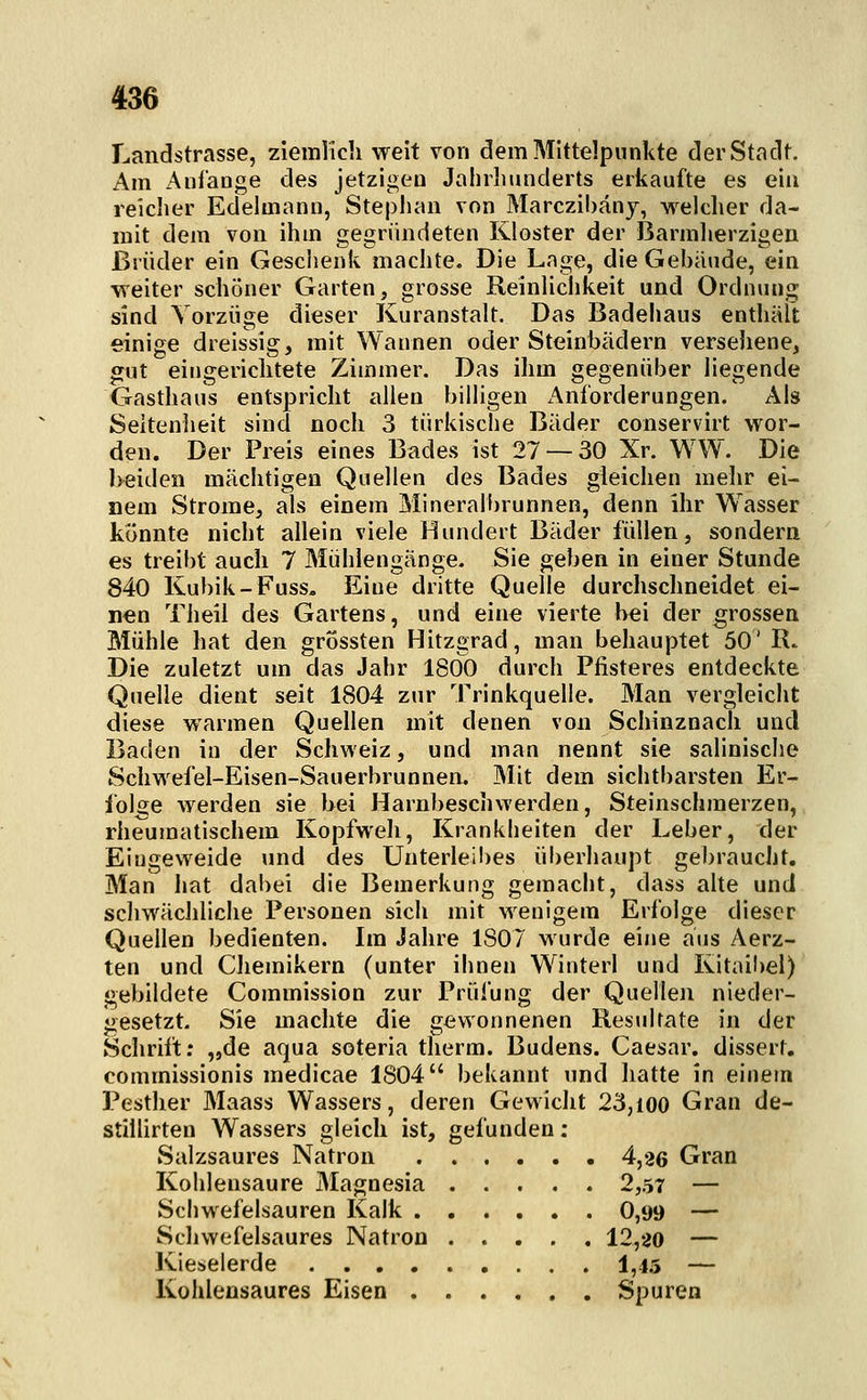 Landstrasse, zieinlic]! weit von dem Mittelpunkte derStadf. Am Anfange des jetzigen Jahrlmnderts erkaufte es ein reiclier Edelmann, Stephan von Marczibäny, welcher da- mit dem von ihm gegründeten Kloster der Barmherzigen Brüder ein Gesclienk machte. Die Lage, die Gebäude, ein weiter schöner Garten, grosse Reinlichkeit und Ordnung sind Vorzüge dieser Kuranstalt. Das Badehaus enthält einige dreissig, mit Wannen oder Steinbädern versehene, wut eingericlitete Zimmer. Das ihm gegenüber liegende Gasthaus entspricht allen billigen x'\nf'orderungen. Als Seltenheit sind noch 3 türkische Bäder conservirt wor- den. Der Preis eines Bades ist 27 — 30 Xr. WW. Die beiden mächtigen Quellen des Bades gleichen mehr ei- nem Strome, als einem Mineralbrunnen, denn ihr Wasser konnte nicht allein viele Hundert Bäder füllen, sondern es treibt auch 7 Mühlengänge. Sie geben in einer Stunde 840 Kubik-Fuss, Eine dritte Quelle durchschneidet ei- nen Theil des Gartens, und eine vierte bei der grossen Mühle hat den grossten Hitzgrad, man behauptet 50' R. Die zuletzt um das Jahr 1800 durch Pfisteres entdeckte Quelle dient seit 1804 zur Trinkquelle. Man vergleicht diese warmen Quellen mit denen von Schinznach und Baden in der Schweiz, und man nennt sie salinische Schwefel-Eisen-Sauerbrunnen. Mit dem sichtbarsten Er- folge werden sie bei Harnbeschwerden, Steinschmerzen, rheumatischem Kopfweh, Krankheiten der Leber, der Eingeweide und des Unterleibes überhaupt gebraucht. Man hat dabei die Bemerkung gemacht, dass alte und schwächliche Personen sich mit wenigem Erfolge dieser Quellen bedienten. Im Jahre 1807 wurde eine aus Aerz- ten und Cliemikern (unter ihnen Winterl und Kitaibel) gebildete Commission zur Prüfung der Quellen nieder- gesetzt. Sie machte die gewonnenen Resultate in der Schrift; „de aqua soteria therm. Budens. Caesar, dissert, commissionis medicae 1804 bekannt und hatte in einem Pesther Maass Wassers, deren Gewicht 23,100 Gran de- stillirten Wassers gleich ist, gefunden : Salzsaures Natron 4,26 Gran Kohlensaure Magnesia 2,57 — Scliwefelsauren Kalk 0,99 — Schwefelsaures Natron 12,20 — Kieselerde 1,4.5 — Kohlensaures Eisen Spuren