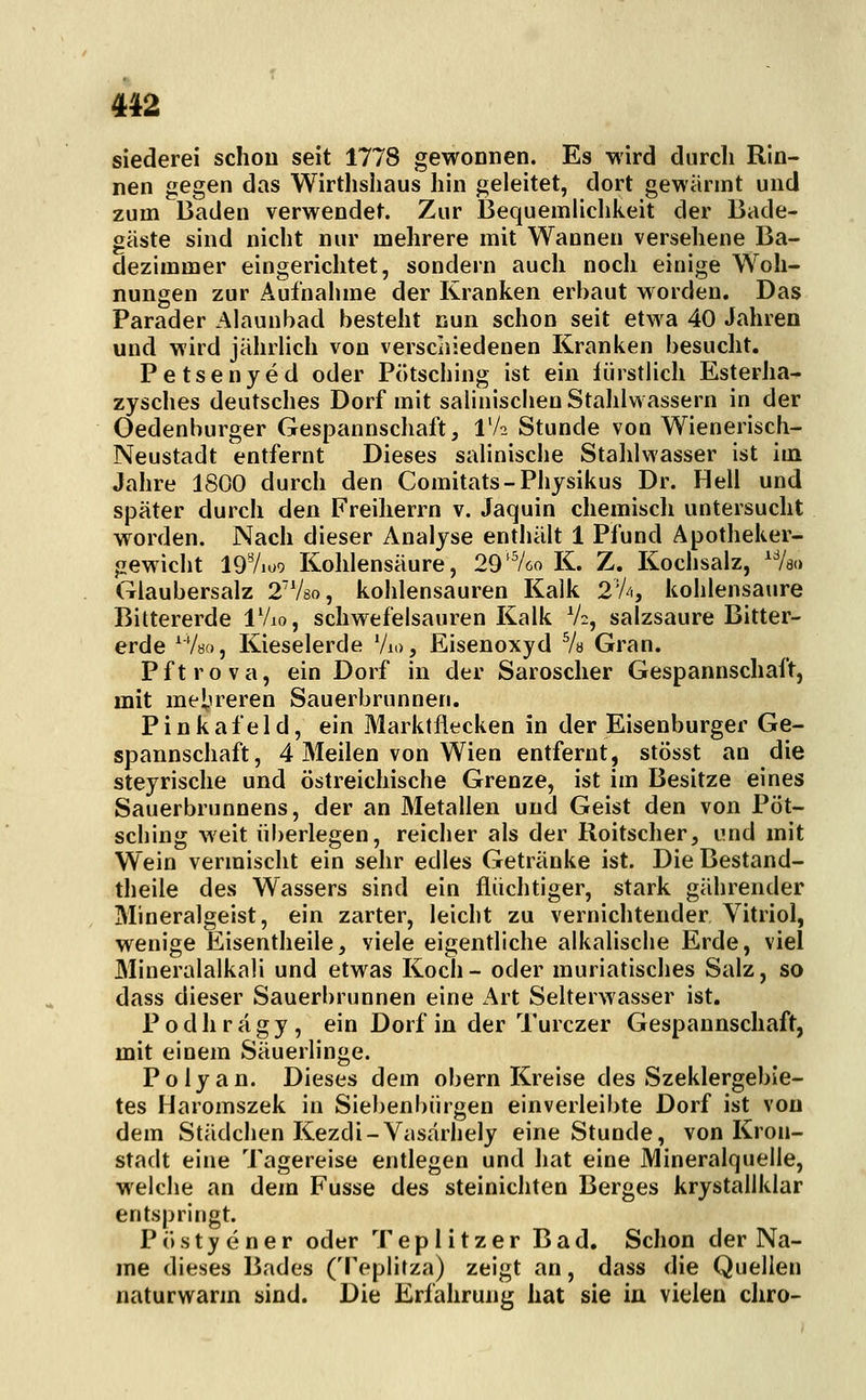 412 siederei schon seit 1778 gewonnen. Es wird durch Rin- nen gegen das Wirthshaus hin geleitet, dort gewannt und zum Baden verwendet. Zur Bequemlichkeit der Bade- gäste sind nicht nur mehrere mit Wannen versehene Ba- dezimmer eingerichtet, sondern auch noch einige Woh- nungen zur Aufnahme der Kranken erbaut worden. Das Parader Alauubad besteht nun schon seit etwa 40 Jahren und wird jährlich von verschiedenen Kranken besucht, Petsenyed oder Pötscliing ist ein iürstlich Esterha- zysches deutsches Dorf mit salinischen Stahlwassern in der Oedenburger Gespannschaft, IV2 Stunde von Wienerisch- Neustadt entfernt Dieses salinische Stalilwasser ist im Jahre 1800 durch den Comitats-Physikus Dr. Hell und später durch den Freiherrn v. Jaquin chemisch untersucht worden. Nach dieser Analyse enthält 1 Pfund Apotheker- gewicht 197ioo Kohlensäure, 29^^60 K. Z. Kochsalz, /so Glaubersalz 2V8o, kohlensauren Kalk 2'A, kohlensaure Bittererde iVio, schwefelsauren Kalk V2, salzsaure Bitter- erde ^Vbo, Kieselerde Vio, Eisenoxyd Va Gran. Pftrova, ein Dorf in der Saroscher Gespannschaft, mit mei-ireren Sauerbrunnen. Pinkafeld, ein Marktflecken in der Eisenburger Ge- spannschaft, 4 Meilen von Wien entfernt, stösst an die steyrische und östreichische Grenze, ist im Besitze eines Sauerbrunnens, der an Metallen und Geist den von Pöt- sching weit überlegen, reicher als der Roitscher, und mit Wein vermischt ein sehr edles Getränke ist. Die Bestand- theile des Wassers sind ein flüchtiger, stark gährender Mineralgeist, ein zarter, leicht zu verniclitender Vitriol, wenige Eisentheile, viele eigentliche alkalische Erde, viel Mineralalkali und etwas Koch- oder muriatisches Salz, so dass dieser Sauerbrunnen eine Art Selterwasser ist. P o d li r ä g y , ein Dorf in der Turczer Gespannschaft, mit einem Säuerlinge. Polyan. Dieses dem obern Kreise des Szeklergebie- tes Haromszek in Siebenbürgen einverleibte Dorf ist von dem Städchen Kezdi-Vasärhely eine Stunde, von Kron- stadt eine Tagereise entlegen und hat eine Mineralquelle, welche an dem Fusse des steinichten Berges krystallklar entspringt. P ö s t y e n e r oder Tepiitzer Bad. Schon der Na- me dieses Bades (Teplitza) zeigt an, dass die Quellen naturwarm sind. Die Erfahrung hat sie in vielen chro-