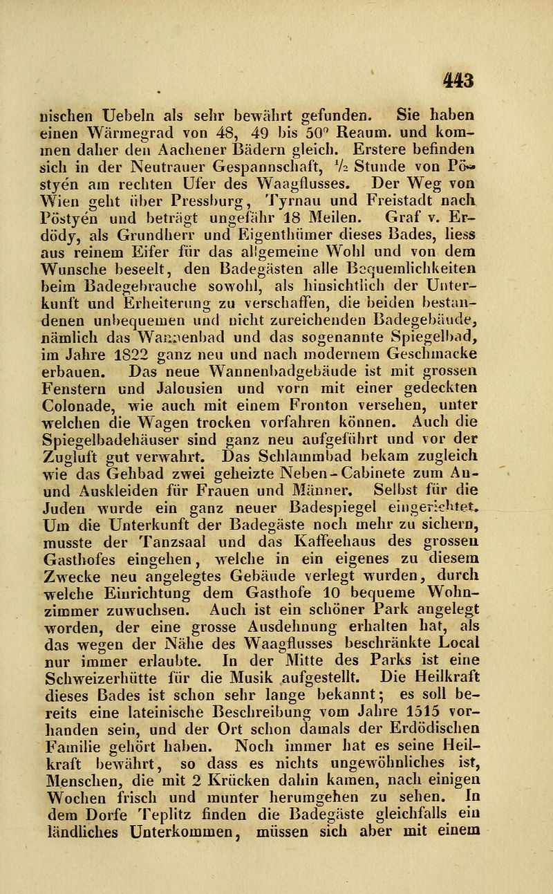 nisclien Uebeln als sehr bewälirt gefunden. Sie haben einen Wärmegrad von 48, 49 bis 50^^ Reaum. und kom- men daher den i\achener Bädern gleich. Erstere befinden sich in der Neutrauer Gespannschaft, V2 Stunde von Po« styen am rechten Ufer des Waagflusses. Der Weg von Wien geht über Pressburg, Tyrnau und Freistadt nach Pöstyen und beträgt ungefähr 18 Meilen. Graf v. Er- dödy, als Grundherr und Eigenthümer dieses Bades, liess aus reinem Eifer für das allgemeine Woiil und von dem Wunsche beseelt, den Badegästen alle Bequemlichkeiten beim Badegebrauche sowohl, als hinsichtlich der Unter- kunft und Erheiterung zu verschaffen, die beiden bestan- denen unbequemen und nicht zureichenden Badegebäude, nämlich das Wannenbad und das sogenannte Spiegelbad, im Jahre 1822 ganz neu und nach modernem Geschmacke erbauen. Das neue Wannenbadgebäude ist mit grossen Fenstern und Jalousien und vorn mit einer gedeckten Colonade, wie auch mit einem Fronton versehen, unter welchen die Wagen trocken vorfahren können. Auch die Spiegelbadehäuser sind ganz neu aufgeführt und vor der Zugluft gut verwahrt. Das Schlammbad bekam zugleich wie das Gehbad zwei geheizte Neben-Cabinete zum An- und Auskleiden für Frauen und Männer. Selbst für die Juden wurde ein ganz neuer Badespiegel eingerichtet. Um die Unterkunft der Badegäste noch mehr zu sichern, musste der Tanzsaal und das Kaffeehaus des grossen Gasthofes eingehen, welche in ein eigenes zu diesem Zwecke neu angelegtes Gebäude verlegt wurden, durch welche Einrichtung dem Gasthofe 10 bequeme Wohn- zimmer zuwuchsen. Auch ist ein schöner Park angelegt worden, der eine grosse Ausdehnung erhalten hat, als das wegen der Nähe des Waagflusses beschränkte Local nur immer erlaubte. In der Mitte des Parks ist eine Schweizerhütte für die Musik aufgestellt. Die Heilkraft dieses Bades ist schon sehr lange bekannt; es soll be- reits eine lateinische Beschreibung vom Jahre 1515 vor- handen sein, und der Ort schon damals der Erdödischen Familie gehört haben. Noch immer hat es seine Heil- kraft bewährt, so dass es nichts ungewöhnliches ist, Menschen, die mit 2 Krücken dahin kamen, nach einigen Wochen frisch und munter herumgehen zu sehen. In dem Dorfe Teplitz finden die Badegäste gleichfalls ein ländliches Unterkommen, müssen sich aber mit einem