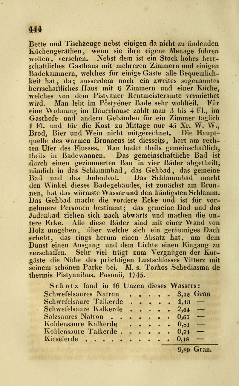 Bette und Tischzeuge nebst einigen da nicht zu fiodeuden Küchengerätlien, wenn sie ihre eigene Menage füliren AYollen, versehen. Nebst dein ist ein Stock hohes Jierr- schaftliches Gasthaus mit mehreren Zimmern und einigen Badekammern, welches für einige Gäste alle Bequemlich- keit hat, da; ausserdem noch ein zM^eites sogenanntes herrschaftliches Haus mit G Zimmern und einer Küche, welches von dem Pistyaner Rentmeisterarate venniethet wird. Man lebt im Pöstj^ener Bade sehr wohlfeil. Für eine Wohnung im Bauerhause zahlt man 3 bis 4 Fl., im Gasthofe und andern Gebäuden für ein Zimmer täglich 1 Fl. und für die Kost zu Mittage nur 45 Xr. W.W., Brod, Bier und Wein nicht mitgerechnet. Die Haupt- quelle des warmen Brunnens ist diesseits, hart am rech- ten Ufer des Flusses. Man badet theils gemeinschaftlich, theils in Badewannen. Das gemeinschaftliche Bad ist durch einen gezimmerten Bau in vier Bäder abgetlieilt, nämlich in das Sclilammbad, das Gehbad, das gemeine Bad und das Judenbad. Das Schlammbad macht den Winkel dieses Badegebäudes, ist zunächst am Brun- nen, hat das wärmste Wasser und den häufigsten Schlamm. Das Gehbad macht die vordere Ecke und ist für vor- nehmere Personen bestimmt; das gemeine Bad und das Judenr>ad ziehen sich nach abwärts und machen die un- tere Ecke. Alle diese Bäder sind mit einer Wand von Holz umgeben, über welche sich ein geräumiges Dach erhebt, das rings herum einen Absatz hat, um dem Dunst einen Ausgang und dem Lichte einen Eingang zu verschaffen. Sehr viel trägt zum Vergnügen der Kur- gäste die Nähe des prächtigen Lustsciilosses Vitterz mit seinem schönen Parke bei. M. s. Torkos Schediasma de tliermis Pistyanibus. Posonii, 1745.. S c h o t z fand in 16 Unzen dieses Wassers: Schwefelsaures Natron 3,72 Gran Schwefelsaure Talkerde 1,13 — Schwefelsaure Kalkerde 2,64 — Salzsaures Natron 0,67 — Kohlensaure Kalkerde 0,81 — Kohlensaure Talkerde 0,74 — Kieselerde 0,i8 — 9,89 Gran.