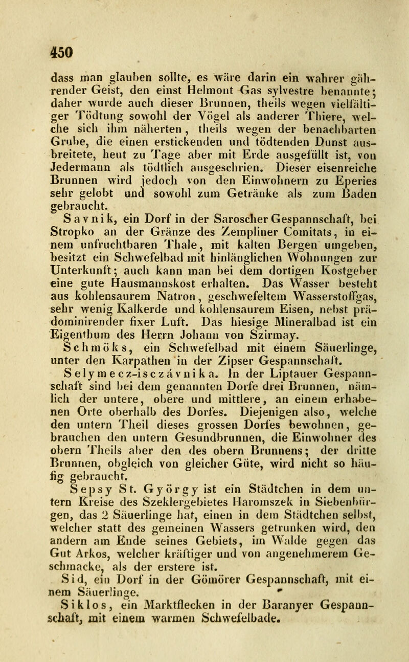 dass man glauben sollte, es wäre darin ein wahrer giili- render Geist, den einst Helmont Gas sylvestre benannte; daher wurde auch dieser Brunnen, theils wegen viellälti- ger Tödtung sowohl der Vögel als anderer Tliiere, wel- che sich ihm näherten , theils wegen der benachbarten Grube, die einen erstickenden und tödtenden Dunst aus- breitete, heut zu Tage aber mit Erde ausgefüllt ist, von Jedermann als tödtlich ausgeschrien. Dieser eisenreiche Brunnen wird jedoch von den Einwohnern zu Eperies sehr gelobt und sowohl zum Getränke als zum Badea gebraucht. Savnik, ein Dorf in der Saroscher Gespannschaft, bei Stropko an der Gränze des Zempliner Comitats, in ei- nem unfruchtbaren Thale, mit kalten Bergen umgeben, besitzt ein Schwefelbad mit hinlänghchen Wohnungen zur Unterkunft; auch kann man bei dem dortigen Kostgeber eine gute Hausmannskost erhalten. Das Wasser besteht aus kohlensaurem Natron, geschw^efeltem Wasserstoifgas, sehr wenig Kalkerde und kohlensaurem Eisen, nel)st prä- dominirender fixer Luft. Das hiesige Mineralbad ist ein Ei^enthum des Herrn Johann von Szirmay. fechmöks, ein Schwefelbad mit einem Säuerlinge, unter den Karpathen in der Zipser Gespannschaft. Sely mecz-isczävnik a. In der Liptauer Gespann- schaft sind bei dem genannten Dorfe drei Brunnen, näm- lich der untere, obere und mitdere, an einem erhalte- nen Orte oberhalb des Dorfes. Diejenigen also, welche den untern Theil dieses grossen Dorfes bewohnen, ge- brauchen den untern Gesundbrunnen, die Einwohner des übern Theils aber den des obern Brunnens; der dritte Brunnen, obgleich von gleicher Güte, wird nicht so häu- fig gebraucht. Sepsy St. György ist ein Städtchen in dem un- tern Kreise des Szeklergebietes Haromszek in Siebenf)ür- gen, das 2 Säuerlinge Iiat, einen in dem Städtchen selbst, welcher statt des gemeinen Wassers getrunken wird, den andern am Ende seines Gebiets, im Walde gegen das Gut Arkos, welcher kräftiger und von angenehmerem Ge- schmacke, als der erstere ist. Sid, ein Dorf in der Gömorer Gespannschaft, mit ei- nem Säuerlinge. * Siklos, ein Marktflecken in der Baranyer Gespaun- scJiaft, mit eiüem warmen Schwefeibade.