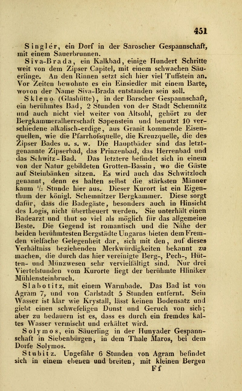 S i n g 1 e r, ein Dorf io der Saroselier Gespannscliaft, mit einem Sauerbrunnen. Siva-Brada, ein Kalkbad, einige Hundert Schritte weit von dem Zipser Capitel, mit einem schwachen Säu- erlinge. An den Rinnen setzt sich hier viel Tuffstein an. Vor Zeiten bewohnte es ein Einsiedler mit einem Barte, wovon der Name Siva-Brada entstanden sein soll. S k 1 e n o (Glashütte) , in der Barscher Gespannschaft, ein berühmtes Bad, 2 Stunden von der Stadt Schemnitz und auch nicht viel: weiter von Altsohl, gehört zu der Bergkammeralherrschaft Sapenstein und benutzt 10 ver- schiedene alkalisch-erdige, aus Granit kommende Eisen- quellen, wie die Pfarrhofsquelle, die Kreuzquelle^ die des Zipser Bades u. s. w. Die Hauptbäder sind das letzt- genannte Zipserbad, das Prinzenbad, das Herrenbad und das Schwitz-Bad. Das letztere befindet sich in einem von der Natur gebildeten Grotten-Bassin, wo die Gäste auf Steinbänken sitzen. Es wird auch das Schwitzloch genannt, denn es halten selbst die stärksten Männer kaum V2 Stunde hier aus. Dieser Kurort ist ein Eigen- thum der königl. Schemnitzer Bergkammer.^ Diese sorgt dafür, dass die Badegäste, besonders anch in Hinsicht des Logis, nicht übertheuert werden, Sie unterhält einen Badearzt und thut so viel als möglich für das allgemeiije Beste. Die Gegend ist romantisch und die Nähe der beiden beiühratesten Bergstädte Ungarns bieten dem Frem- den vielfache Gelegenheit dar, sich mit den, auf dieses Verhältniss beziehenden Merkwürdigkeiten bekannt zu machen, die durch das liier vereinigte Berg-, Pech-, Hüt- ten- und Münzwesen sehr vervieÜältigt sind. Nur drei Viertelstunden vom Kurorte liegt der berühmte Hliniker Mühlensteinbruch. S1 a b o t i t z, mit einem Warmbade. Das Bad ist von Agrara 1, und von Carlstadt 5 Stunden entfernt. Sein Wasser ist klar wie Krystall, lässt keinen Bodensatz und giebt einen schwefeligen Dunst und Geruch von sich; aber zu bedauern ist es, dass es durch ein fremdes kal- tes Wasser vermischt und erkältet wird. Solymos, ein Säuerling in der Hunyader Gespann- schaft in Siebenbürgen, in dem Thale Maros, bei dem Dorfe Solymos^ Stubitz. Ungeftlhr 6 Stunden von Agram befindet sich in einem ebenen und breiten, mit kleinen Bergen Ff