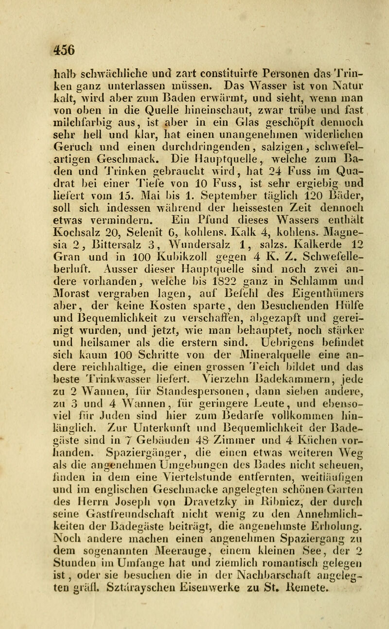 halb scliwäcliliclie und zart constltuirte Personen das Trin- ken ganz unterlassen müssen. Das Wasser ist von Natur kalt, wird aber zum Baden erwärmt, und sieht, wenn man von oben in die Quelle hineinschaut, zwar trübe und fast milchfarlug aus, ist aber in ein Glas geschöpft dennoch sehr heil und klar, hat einen unangenehmen widerliehen Geruch und einen durclidiingenden, salzigen, schwefel- artigen Geschmack. Die Hauptquelle, welche zum Ba- den und 'J'rinken gebraucht wird, hat 24 Fuss im Qua- drat bei einer Tiefe von 10 Fuss, ist sehr ergiebig und liei'ert vom 15. Mai bis 1. September täglich 120 Bäder, soll sich indessen während der heissesten Zeit dennoch etwas vermindern. Ein Pfund dieses Wassers entliält Kochsalz 20, Selenit G, kohlens. Kalk 4, kohlens. Magne- sia 2, Bittersalz 3, Wundersalz 1, salzs. Kalkerde 12 Gran und in 100 Kul)ikzoll gegen 4 K. Z. Schwefelle- berluft. Ausser dieser Hauptquelle sind uöch zwei an- dere vorhanden, welche bis 1822 ganz in Schlamm und Morast vergraben lagen, auf Befehl des Eigenthiimers aber, der keine Kosten sparte, den Besuchenden Hülfe und Bequemlichkeit zu verschaffen, abgezapft und gerei- nigt wurden, und jetzt, wie man behauptet, noch stärker und heilsamer als die erstem sind. Uebrigens befindet sich kaum 100 Schritte von der Mineralquelle eine an- dere reichhaltige, die einen grossen 'i'eich bildet und das beste Trinkwasser liefert. Vierzehn Badekammern, jede zu 2 Wannen, für Standespersonen, dann siel)en andere, zu 3 und 4 Wannen, für geringere Leute, und ebenso- viel für Juden sind hier zum Bedarfe vollkommen hin- länglich. Zur Unterkunft und Bequemlichkeit der Bade- gäste sind in 7 Gebäuden 48 Zimmer und 4 Küchen vor- iianden. Spaziergänger, die einen etwas weitereu Weg als die angenehmen Umgebungen des ]3ades nicht scheuen, finden in dem eine Viertelstunde entfernten, weitläufigen und im englischen Geschmacke angelegten schonen Garten des Herrn Joseph von Dravetzky in llibnicz, der durcli seine Gastfreundschaft nicht wenig zu den Annehmlich- keiten der Badegäste beiträgt, die angenehmste Erholung. Noch andere machen einen angenehmen Spaziergang zu dem sogenannten Meerauge, einem kleinen See, der 2 Stunden in» Umfange liat und ziemlich romantisch gelegen ist, oder sie besuchen die in der Nachbarschaft angeleg- ten gräfl. Sztiirayschen Eisenwerke zu St» llemete.