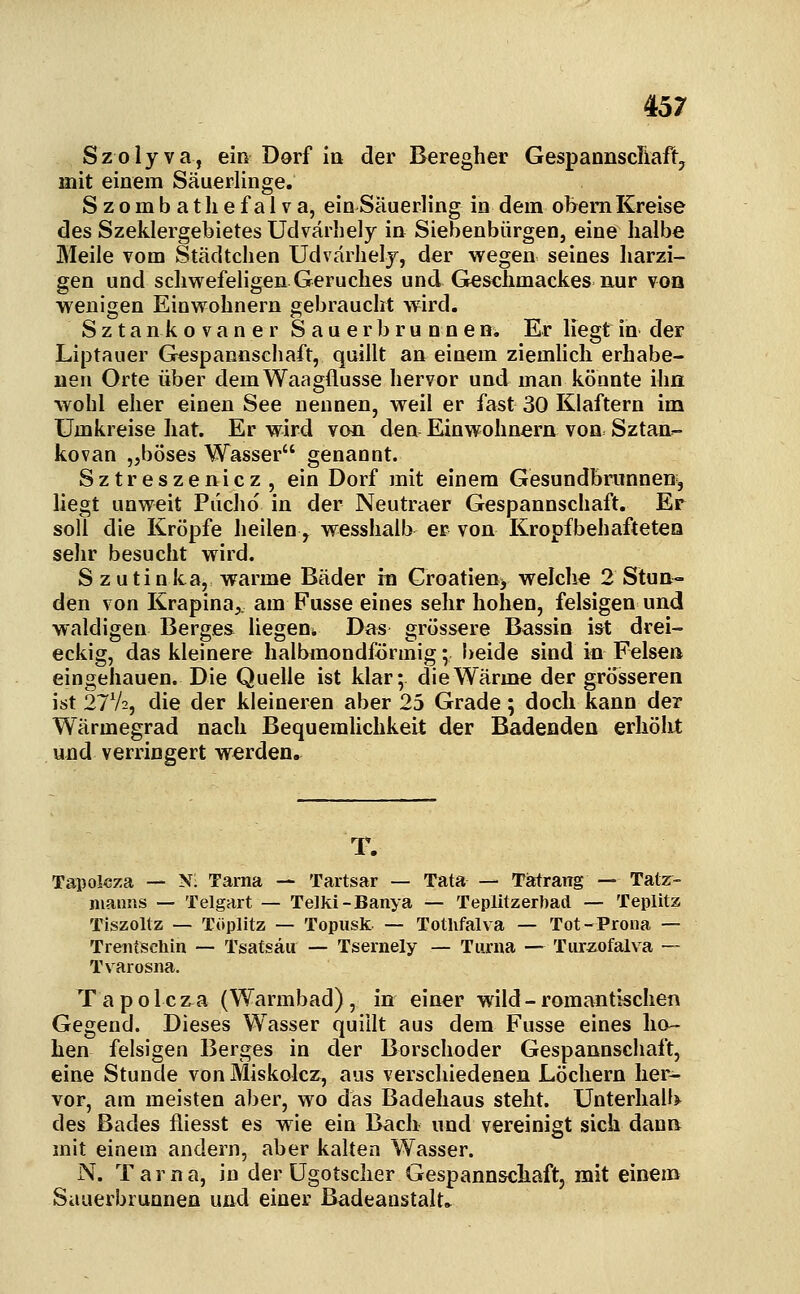 Szolyva, ein Dorf in der Beregher GespannscTiaft, mit einem Säuerlinge. Szombatliefalva, ein Säuerling in dem obem Kreise des Szeklergebietes Udvärbely in Siebenbürgen, eine halbe Meile vom Städtchen Udvarhelj, der wegen seines harzi- gen und schwefeHgen Geruches und Gleschmackes nur voq wenigen Einwohnern gebraucht w'ird. S z t a n k o V a n e r S a u e r b r u n n e ns, Er liegt in der Liptauer Gespannschaft, quillt an einem ziemhch erhabe- nen Orte über dem Waagflusse hervor und man könnte ihn wohl eher einen See nennen, weil er fast 30 Klaftern im Umkreise hat. Er wird von den Einwohnern von Sztan- kovan „böses Wasser genannt. Sztreszeniez, ein Dorf mit einem Gesundbnmnen, liegt unweit Piichö in der Neutraer Gespannschaft. Er soll die Kröpfe heilen ^ wesshalb er von Kropfbehaftetea sehr besucht wird. Szutinka, warme Bäder in Groatieny welche 2 Stun- den von Krapina^, am Fusse eines sehr hohen, felsigen und waldigen Berges liegeni. Das grössere Bassin ist drei- eckig, das kleinere halbmondförmig \- beide sind in Felsen eingehauen. Die Quelle ist klar; die Wärme der grösseren ist 27V2, die der kleineren aber 25 Grade; doch kann der Wärmegrad nach Bequemlichkeit der Badenden erhöht und verringert werden. T. Tapolcza — Nl Tarna — Tartsar — Tata Tätrarrg — Tatr- nianns — Teigart — Telki-Banya — Teplitzertad — Tepiitz Tiszoltz — Töplitz — Topiisk — Totlifalva — Tot-Prona — Trentschin — Tsatsäu — Tsernely — Tiirua — Turxofalva -— Tvarosna. Tapolcza (Warmbad), in einer wild - romantischen Gegend. Dieses Wasser quillt aus dem Fusse eines ho- hen felsigen Berges in der Borschoder Gespannschaft, eine Stunde von Miskolcz, aus verschiedenen Löchern her- vor, am meisten aber, wo das Badehaus steht. Unterhalb des Bades fliesst es wie ein Bach und vereinigt sich dann mit einem andern, aber kalten Wasser. N. Tarna, in der ügotscher Gespann&chaft, mit einem Sauerbrunnen und einer Badeanstalt»