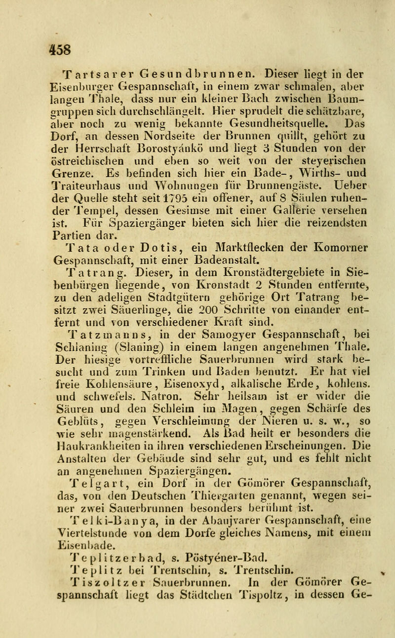 Tartsarer Gesundbrunnen. Dieser liegt in der Eisenliiiiger Gespannscliai'r, in einem zwar schmalen, aber langen Thale, dass nur ein kleiner Bach zwischen Baum- gruppen sich durchschlängelt. Hier sprudelt die schätzbare, aber noch zu wenig bekannte Gesundheitsquelle. Das Dorf, an dessen Nordseite der Brunnen quillt, gehört zu der Herrschalt Borostyänkö und hegt '6 Stunden von der östreichischen und eben so weit von der steyerischen Grenze. Es befinden sich hier ein Bade-, Wirths- und Traiteurhaus und Wohnungen für Brunnengäste. Ueber der Quelle steht seit 1795 ein offener, auf 8 Säulen ruhen- der Tempel, dessen Gesimse mit einer Gallerie versehen ist. Für Spaziergänger bieten sich hier die reizendsten Partien dar. T ata oder Do tis, ein Marktflecken der Komorner Gespaunschaft, mit einer Badeanstalt. Tatrang. Dieser, in dem Kronstädtergebiete in Sie- benbürgen liegende, von Kronstadt 2 Stunden entfernte, zu den adeligen Stadtgütern gehörige Ort Tatrang be- sitzt zwei Säuerhnge, die 200 Schritte von einander ent- fernt und von verschiedener Kraft sind. Tatzmanns, in der Samogyer Gespannschaft, bei Schianing (Slaning) in einem langen angenehmen Thale. Der hiesige vortreffliche Sauerbrunnen wird stark be- sucht und zum Trinken und Baden benutzt. Er hat viel freie Kohlensäure, Eisenoxyd, alkalische Erde, kohlens. und schwefeis. Natron. Sehr heilsam ist er wider die Säuren und den Schleim im Magen, gegen Schärfe des Geblüts, gegen Verschleimung der Nieren u. s. w., so wie sehr magenstärkend. Als Bad heilt er besonders die Haukraaklieiten in ihren verschiedenen Erscheinungen. Die Anstalten der Gebäude sind sehr gut, und es fehlt nicht an angenehmen Spaziergängen. Teigart, ein Dorf in der Gömörer Gespannschaft, das, von den Deutschen Thiergaiten genannt, wegen sei- ner zwei Sauerbrunnen besonders berühmt ist. Telki-Banya, in der Abaujvarer Gespannschaft, eine Viertelstunde von dem Dorfe gleiches Namens, mit einem Eisenbade. 'J'e pl itzerbad, s. Postyener-Bad. 'J'e plitz bei Trentschin, s, Trentschin. Tiszoltzer Sauerbrunnen. In der Gömörer Ge- spannschaft liegt das Städtchen Tispoltz, in dessen Ge-
