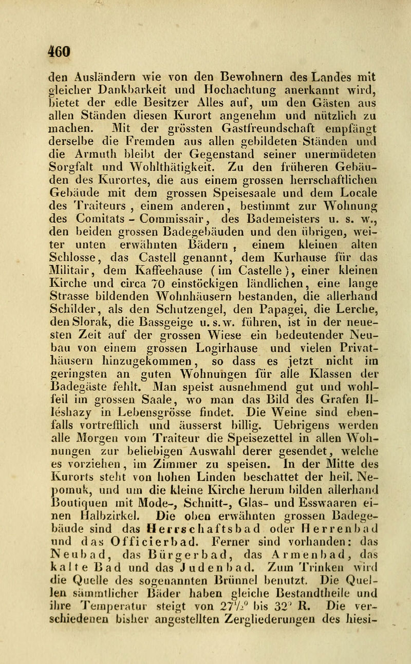 den Ausländern wie von den Bewohnern des Landes mit gleicher Dankl)arkeit und Hochachtung anerkannt wird, bietet der edle Besitzer Alles auf, um den Gästen aus allen Ständen diesen Kurort angenehm und nützlich zu machen. Mit der grössten Gastfreundschaft empfängt derselbe die Fremden aus allen gebildeten Ständen und die Armutli bleibt der Gegenstand seiner unermiideten Sorgfalt und Wohlthätigkeit. Zu den früheren Gebäu- den des Kurortes, die aus einem grossen herrschaftlichen Gebäude mit dem grossen Speisesaale und dem Locale des Traiteurs , einem anderen, bestimmt zur Woimung des Comitats - Coramissair, des Bademeisters u. s. w., den beiden grossen Badegebäuden und den übrigen, wei- ter unten erwähnten Bädern , einem kleinen alten Schlosse, das Castell genannt, dem Kurhause für das Militair, dem Kaffeehause (im Castelle), einer kleinen Kirche und chxa 70 einstöckigen ländlichen, eine lange Strasse bildenden Wohnhäusern bestanden, die allerhand Schilder, als den Schutzengel, den Papagei, die Lerche, denSlorak, die Bassgeige u.s.w. führen, ist in der neue- sten Zeit auf der grossen Wiese ein bedeutender Neu- bau von einem grossen Logirhause und vielen Privat- häusern hinzugekommen, so dass es jetzt nicht im geringsten an guten Wohnungen für alle Klassen der Badegäste felilt. Man speist ausnehmend gut und wohl- feil im grossen Saale, wo man das Bild des Grafen II- leshazj in Lebensgrösse findet. Die Weine sind eben- falls vortrelllich und äusserst billig. Uebrigens werden alle Morgen vom Traiteur die Speisezettel in allen Woh- nungen zur beliebigen Auswahl derer gesendet, welche es vorziehen, im Zimmer zu speisen. In der Mitte des Kurorts stellt von holien Linden beschattet der heil. Ne- pomuk, und um die kleine Kirche herum bilden allerhand Boutiquen mit Mode-, Schnitt-, Glas- und Esswaaren ei- nen Halbzirkel. Die oben erwähnten grossen Badege- bäude sind das H e r rs c h a ft s b a d oder Herrenbad und das Officierbad. Ferner sind vorhanden: das Neubad, das Bürgerb ad, das Armenbad, das kalte Bad und das Judenbad. Zum Trinken wird die Quelle des sogenannten Brünnel benutzt. Die Quel- len säinmtliciier Bäder haben gleiche Bestandtheile und ihre Temperatur steigt von 27'/.! i)is 32' R. Die ver- schiedenen bisher angestellten Zergliederungen des hiesi-
