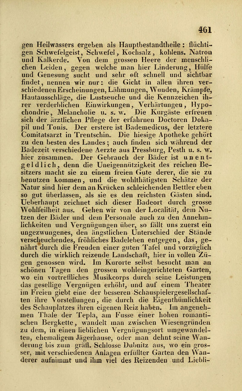 gen Heilwassers ergeben als Hauptbestandtlielle: flüchti- gen Scliwefelgeist, Schwefel, Kochsalz, kohlens. Natron und Kalkerde, Von dem grossen Heere der menschli- chen Leiden, gegen welche man hier Linderung, Hülfe und Genesung sucht und sehr oft schnell und sichtbar findet, nennen wir nur: die Gicht in allen ihren ver- schiedenen Erscheinungen, Lähmungen, Wunden, Krämpfe, Hautausschläge, die Lustseuche und die Kennzeichen ih- rer verderblichen Einwirkungen, Verhärtungen, Hypo- chondrie , Melancholie u. s^ w. Die Kurgäste erfreuen sich der ärztlichen Pflege der erfahrneu Doctoren Doka- pil und Tonis. Der erstere ist Bademedicus, der letztere Comitatsarzt in Trentschin.. Die hiesige Apotheke gehört zu den besten des Landes; auch finden sich während der Badezeit verschiedene Aerzte aus Pressburg, Pesth u. s. w. hier zusammen. Der Gebrauch der Bäder ist un ent- geldlich, denn die Uneigennützigkeit des reichen Be- sitzers macht sie zu einem freien Gute derer, die sie zu benutzen kommen, und die wohlthätigsten Schätze der Natur sind hier dem anKrücken schleichenden Bettlereben so gut überlassen, als sie es den reichsten Gästen sind, üeherhaupt zeichnet sich dieser Badeort durch grosse Wohlfeilheit aus. Gehen wir von der Localität, dem Nu- tzen der Bäder und dem Personale auch zu den Annehm- lichkeiten und Vergnügungen über, so fällt uns zuerst ein ungezwungenes, den ängstlichen Unterschied der Stände verscheuchendes, fröhliches Badeleben entgegen, das, ge- nährt durch die Freuden einer guten Tafel und vorzüglich durch die wirklich reizende Landschaft, hier in vollen Zü- gen genossen wird. Im Kurorte selbst besucht man an schönen Tagen den grossen wohleingerichteten Garten, wo ein vortreflliches Musikcorps durch seine Leistungen das gesellige Vergnügen erhöht, und auf einem Theater im Freien giebt eine der besseren Schauspielergesellschaf- ten ihre Vorstellungen, die durch die Eigenthümlichkeit des Schauplatzes ihren eigenen Reiz haben. Im angeneh- men Thale der Tepla, am Fusse einer hohen romanti- schen Bergkette, wandelt man zwischen Wiesengründen zu dem, in einen heblichen Vergnügungsort umgewandel- ten, ehemaligem Jägerhause, oder man dehnt seine Wan- derung bis zum gräfl. Schlosse Dubnitz aus, wo ein gros- ser, mit verschiedenen Anlagen erfüllter Garten den \Van- derer aufnimmt und ihm viel des Reizenden und Liebli-
