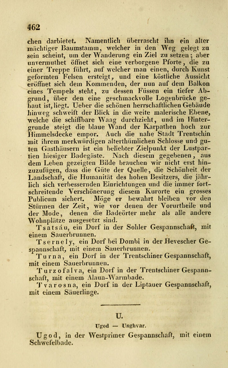 clien darbietet» Namentlich überrascht ihn ein alter inächtiger Baumstamm, welcher in den Weg gelegt zu sein scheint, um der Wanderung ein Ziel zu setzen*, aber unvermuthet öffnet sich eine verborgene Pforte, die zu einer Treppe fülirt, auf welcher man einen, durch Kunst geformten Felsen ersteigt ^ und eine köstliche Aussicht eröffnet sich dem Kommenden, der nun auf dem Balkon eines Tempels steht, zu dessen Füssen ein tiefer Ab- grund, über d€n eine geschmackvolle Logenbrücke ge- baut ist, liegt. Ueber die schönen herrschaftlichen Gebäude hinweg schweift der Blick in die Meite malerische Ebene, welche die schiffbare Waag durchzieht, und im Hinter- grunde steigt die blaue Wand der Karpathen hoch zur Himmelsdecke empor. Auch die nahe Stadt Trentschin mit ihrem merkwürdigen alterthümliehen Schlosse und gu- ten Gasthäusern ist ein beliebter Zielpunkt der Lustpar- tien hiesiger Badegäste. Nach diesem gegebenen, aus dem Leben gezeigten Bilde brauchen wir nicht erst hin- zuzufügen, dass die Güte der Quelle, die Schönheit der Landschaft, die Humanität des hohen Besitzers, die jähr- lich sich verbessernden Einrichtungen und die immer fort- schreitende Verschönerung diesem Kurorte ein grosses Publicum sichert. Möge er bewahrt bleiben vor den Stürmen der Zeit, wie vor denen der Vorurtlieile und der Mode, denen die Badeörter mehr als alle andere Wohnplätze ausgesetzt sind. Tsatsäu, ein Dorf in der Sohler Gespannschaft, mit einem Sauerbrunnen. T s e r n e I y, ein Dorf bei Dombi in der Hevescher Ge- spannschaft, mit einem Sauerbrunnen. Turna, ein Dorf in der Trentschiner Gespannschaft, mit einem Sauerbrunnen. T u r z 0 f a I v a, ein Dorf in der Trentschiner Gespann- gchaft, mit einem Alaun-Warmbade. 'J'varosna, ein Dorf in der Liptauer Gespannschaft, mit einem Säuerlinge. U. Ugod — Unghvar. Ugod, in der Westprimer Gespannschaft, mit einem Schwefel bade.