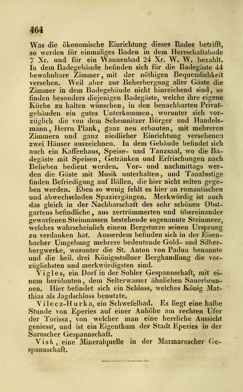 Was die ökonomische Einrichtung dieses Bades betrifft, so \Terdea für einmaliges Baden in dem Herrschaftsl>ade 7 Xr. und für ein Wannenbad 24 Xr. W. W. bezahlt. In dem Badegebäude befinden sich für die Badegäste 44 bewohnbare Zimmer, mit der nÖthigen Bequemlichkeit versehen. Weil aber zur Beherbergung aller Güste die Zimmer in dem Badegebäude nicht hinreichend sind, so finden besonders diejenigen Badegäste, welche ihre eigene Ivüclie zu halten wünschen, in den benachbarten Privat- gebäuden ein gutes Unterkommen, worunter sich vor- züglich die von dem Schemnitzer Bürger und Handels- mann, Herrn Plank, ganz neu erbauten, mit mehreren Zimmern und ganz niedlieher Einrichtung versehenen zwei Häuser auszeichnen. In dem Gebäude befindet sich auch ein Kaffeehaus, Speise- und Tanzsaal, wo die Ba- degäste mit Speisen, Getränken nnd Erfrischungen nach Beheben bedient werden. Vor- und nachmittags wer- den die Gäste mit Musik unterhalten, und Tanzlustige finden Befriedigung auf Bällen, die hier nicht selten gege- ben werden. Eben so wenig fehlt es hier an romantischen und abwechselnden Spaziergängen. Merkwürdig ist auch das gleich in der Nachbarschaft des sehr schönen Obst- gartens befindliche, aus zertrümmerten und übereinander geworfenen Steinmassen bestehende sogenannte Steinmeer, welches wahrscheinlich einem Bergsturze seinen Ursprung zu verdanken hat. Ausserdem befinden sich in der Eisen- bacher Umgebung mehrere bedeutende Gold- und Silber- bergwerke, worunter die St. Anton von Padua benannte und die heil, drei Königsstollner Berghandlung die vor- züglichsten und merkwürdigsten sind. Yigles, ein Dorf in der Sohler Gespannschaft, mit ei- nem berühmten, dem Selterwasser ähnlichen Sauerbrun- nen. Hier befindet sich ein Schloss, welches König Mat- thias als Jagdschloss benutzte. Vilecz-H urka, ein Schwefelbad. Es liegt eine halbe Stunde von Eperies auf einer Anhöhe am rechten Ufer der Torissa, von welcher man eine Jierrliche Aussicht geniesst, und ist ein Eigenthum der Stadt Eperies in der Saroscher Gespannschaft. V i s k , eine Mineralquelle in der Marmaroscher Ge- span nschaft.