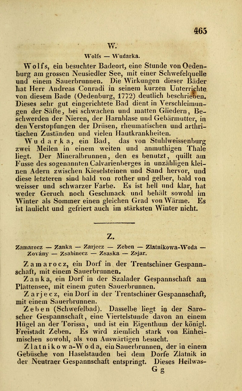 ' W.- Wolfs — Wiidarka. Wolfs, ein besuchter Badeort, eine Stunde vonOeden- burg am grossen Neusiedler See, mit einer Schwefelquelle und einem Sauerbrunnen. Die Wirkungen dieser Bäder hat Herr Andreas Conradi in seinem kurzen Unterrichte von diesem Bade (Oedenburg, 1772) deutlich beschrieben. Dieses sehr gut eingerichtete Bad dient in Yerschleiraun- gen der Säfte, bei schwachen und matten Gliedern, Be- schwerden der Nieren, der Harnblase und Gebärmutter, in den Verstopfungen der Drüsen, rheumatischen und arthri- tischen Zuständfen und vielen Hautkrankheiten. W u d a r k a, ein Bad, das von Stuhlweissenburg zwei Meilen in einem weiten und anmuthigen Thale liegt. Der Mineralbrunnen, den es benutzt, quillt am Fusse des sogenannten Calvarienberges in unzähligen klei- Den Adern zwischen Kieselsteinen und Sand hervor, und diese letzteren sind bald von rother und gelber, bald von weisser und schwarzer Farbe. Es ist hell und klar, hat •weder Geruch noch Geschmack und behält sowohl im Winter als Sommer einen gleichen Grad von Wärme. Es ist laulicht und gefriert auch im stärksten Winter nicht. Zamarocz — Zanka — Zarjecz — Zeben — Zlatnikowa-Woda — Zoväny — Zsabinecz — Zsaska — Zsjar. Zamarocz, ein Dorf in der Trentschiner Gespann- scliaft, mit einem Sauerbrunnen. Zank a, ein Dorf in der Szalader Gespannschaft am Plattensee, mit einem guten Sauerbrunnen. Z a r j e c z, ein Dorf in der Trentschiner Gespannschaft, mit einem Sauerbrunnen. Zeben (Schwefelbad). Dasselbe liegt in der Saro- sclier Gespannschaft, eine Viertelstunde davon an einem Hügel an der Torissa, und ist ein Eigenthum der königl. Freistadt Zeben. Es wird ziemlich stark von Einhei- mischen sowohl, als von Auswärtigen besucht. Z1 a t n i k o w a-W o d a, ein Sauerbrunnen, der in einem Gebüsche von Haselstauden bei dem Dorfe Zlatnik in der Neutraer Gespannschaft entspringt. Dieses Heilwas-