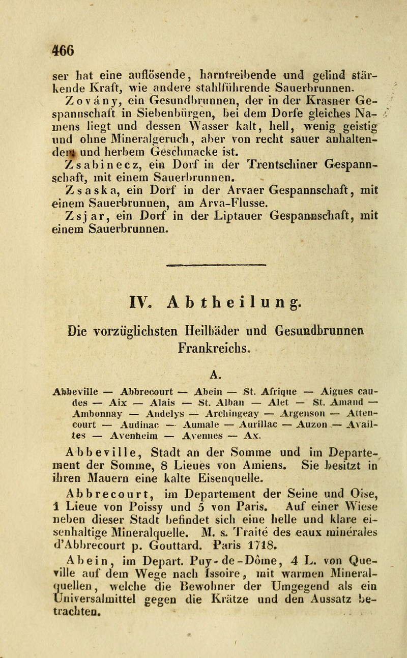 ser liat eine auflösende, harntreibende und gelind stär- kende Kraft, wie andere stalilf'iihrende Sauerbrunnen. Zovän)', ein Gesundbrunnen, der in der Krasner Ge- spannschaft in Siebenbürgen, bei dem Dorfe gleiclies Na- mens liegt und dessen Wasser kalt, hell, wenig geistig und ohne Mineralgeruch, aber von recht sauer anhalten- dem uod herbem Geschmacke ist. Zsabinecz, ein Dorf in der Trentsdiiner Gespann- schaft, mit einem Sauerbrunnen. Zsaska, ein Dorf in der Arvaer Gespannschaft, mit einem Sauerbrunnen, am Arva-Flusse. Zsjar, ein Dorf in der Liptauer Gespaneschaft, mit einem Sauerbrunnen. IV* A b t h e i 1 u n g. Die vorzüglichsten Heilbäder und Gesundbrunnen Frankreichs. A. Afebeville — Abbreooiirt — Abein — St. Afrique — Aigues cau- (les — Aix — Alais — *St. Alban — Alet — St. Amaiid — Ambonnay — Andelys — Archiiigeay — Argenson — Atteri- Cüurt — Audiiiac — Aumale — Aurillac — Auzon ,— Avail- tes — Avenheim — Avenues — Ax. Abbeville, Stadt an der Somme und im Departe- ment der Somme, 8 Lieues von Amiens. Sie besitzt in ihren Mauern eine kalte Eisenquelle. Abbrecourt, im Departement der Seine und Olse, 1 Lieue von Poissy und 5 von Paris. Auf einer Wiese neben dieser Stadt befindet sich eine helle und klare ei- senhaltige Mineralquelle. M. s. Traite des eaux minerales d'Abbrecourt p. Gouttard. Paris 1718. AI)ein, im Depart. Puy-de-Dome, 4 L. von Que- tilie auf dem Wege nach Issoire, mit warmen Mineral- quellen, welche die IJewoiiner der Umgegend als ein Üniversalmittel gegen die Krätze und den Aussatz be- trachten.