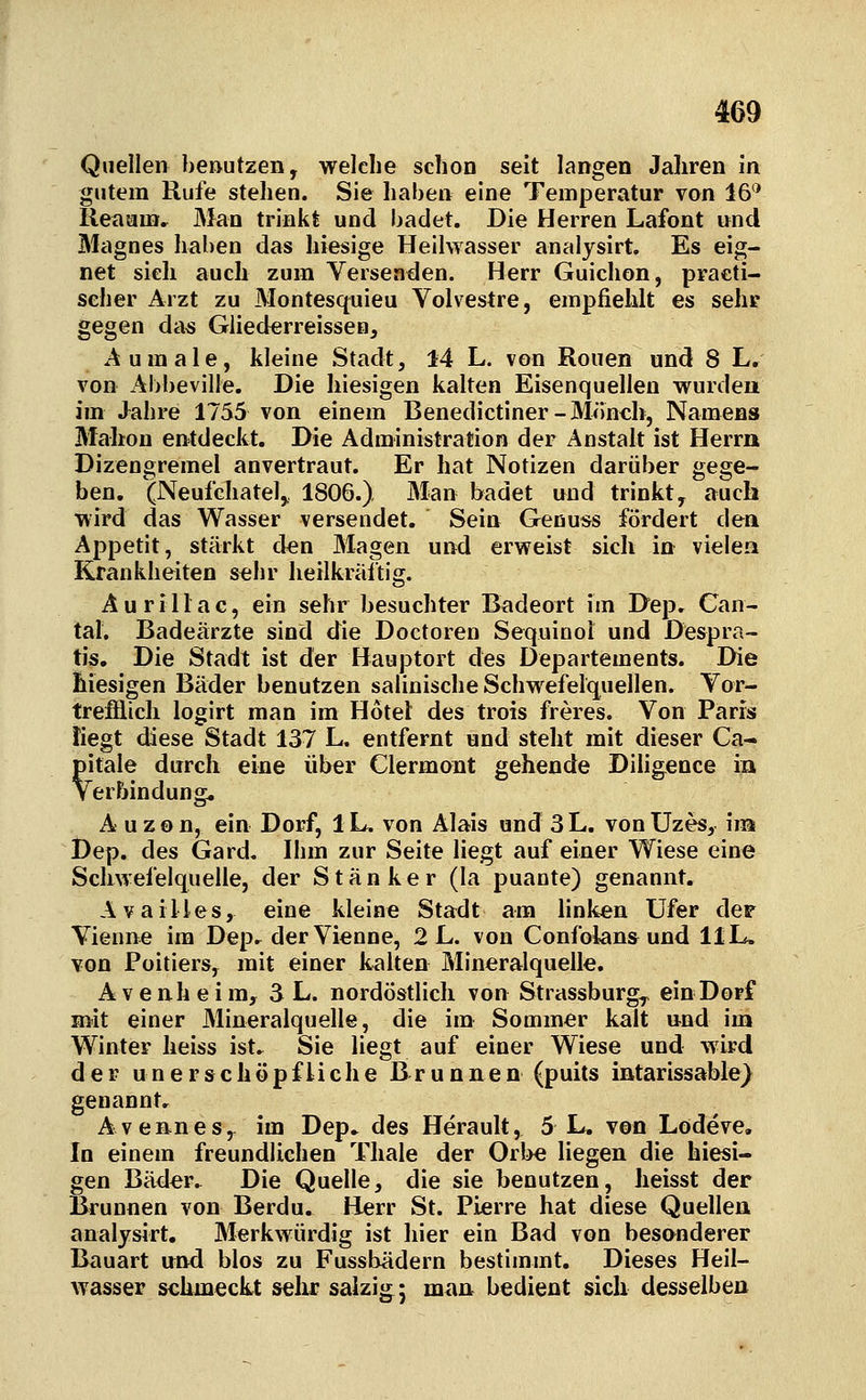 Quellen beautzen, welche schon seit langen Jahren in gutem Rufe stehen. Sie haben eine Temperatur von 16'* Reaum.^ Man trinkt und badet. Die Herren Lafont und Magnes haben das hiesige Heilwasser analysirt. Es eig- net sieh auch zum Versenden. Herr Guichon, practi- seher Arzt zu Montesquieu Volvestre, empfiehlt es sehr gegen das Gliederreissen, Aumale, kleine Stadt, 14 L. von Ronen und 8 L, von Abbeville. Die hiesigen kalten Eisenquellen wurden im Jahre 1755 von einem Benedictiner-Miinch, Namens Mahon entdeckt. Die Administration der Anstalt ist Herrn Dizengremel anvertraut. Er hat Notizen darüber gege- ben. (Neufchatel^ 1806.) Man badet und trinkt, auch wird das Wasser versendet. Sein Genuss fördert den Appetit, stärkt clen Magen und erweist sich in vielea Krankheiten sehr heilkräftig. Au rill ac, ein sehr besuchter Badeort im Dep. Can- tal. Badeärzte sind die Doctoren Sequinoi und Despra- tis. Die Stadt ist der Hauptort des Departements. Die hiesigen Bäder benutzen salinische Schwefelquellen. Yor- trefflich logirt man im Hotel des trois freres. Von Paris tiegt diese Stadt 137 L. entfernt und steht mit dieser Ca- pitale durch eine über Clermont gehende Diligence in VerFnndung. A uzon, ein Dorf, iL, von Alais and 3L. von Uzes, im Dep. des Gard. Ihm zur Seite liegt auf einer Wiese eine Schwefelquelle, der Stänker (la puante) genannt. Availles, eine kleine Stadt am linken Ufer der Vienne im Depr derVienne, 2 L. von Confolans und 11L. von Foitiers, mit einer kalten Mineralquelle. A V e nh e i ra, 3 L. nordöstlich von Strassburg^ ein Dorf mit einer Mineralquelle, die im Sommer kalt und im Winter heiss ist. Sie liegt auf einer Wiese und wird der unerschöpfUche Brunnen (puits intarissable} genannt, Avennes, im Dep.. des Herault, 5 L. von Lodeve. In einem freundlichen Tliale der Orbe liegen die hiesi- gen Bäder. Die Quelle, die sie benutzen, heisst der Brunnen von Berdu. Herr St. Pierre hat diese Quellen analysirt. Merkwürdig ist hier ein Bad von besanderer Bauart und blos zu Fussbädern bestimmt. Dieses Heil- wasser schmeckt sehr salzig; m<\n bedient sich desselben
