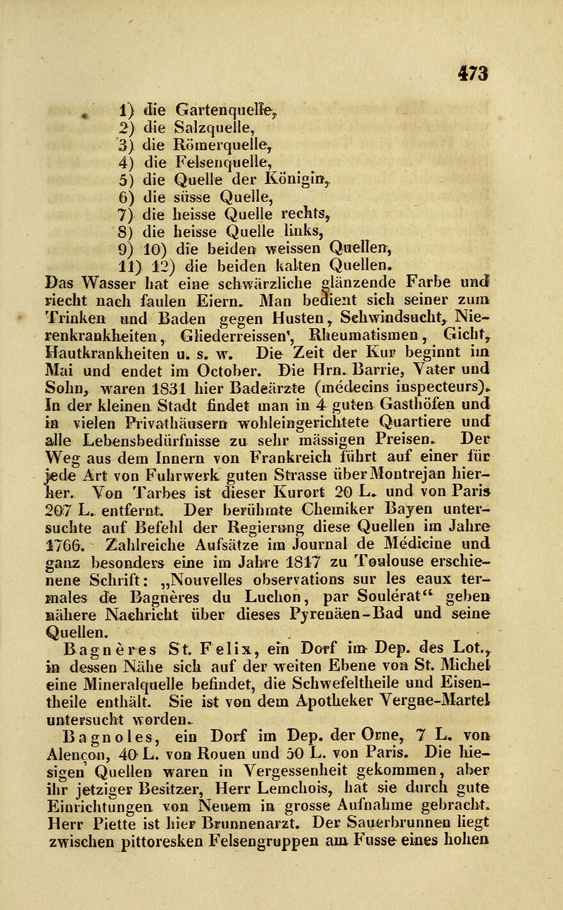 » 1) die GartenquelTe^ 2) die Salzquelle, 3) die Römerquelley 4) die Felsenquelle, 5) die Quelle der König!»,. 6) die süsse Quelle, 7) die heisse Quelle reelits, 8) die heisse Quelle links, 9) 10) die beiden weissen Quellen, 11) 12) die beiden kalten Quellen» Das Wasser bat eine sehwärzliche elänzende Farbe und piecht naeh faulen Eiern» Man bedient sich seiner zum Trinken and Baden gegen Husten, Schwindsucht, Nie- renkrankh^iten, Gliederreissen', Rheumatismen, Gicht, Hautkrankheiten u. s. w. Die Zeit der Kur beginnt im Mai und endet im October. Die Hrn. Barrie, Vater und Sohn, waren 1831 hier Badeärzte (medecins inspecteurs)^ In der kleinen Stadt findet man in 4 guten Gasthöfen und m vielen Privathäusera wohleingerichtete Quartiere und alle Lebensbedürfnisse zu sehr massigen Preisen» Der Weg aus dem Innern von Frankreich führt auf einer fiic jede Art von Fuhrwerk guten Strasse überMontrejan hier- her. Von Tarbes ist dieser Kurort 20 L» und von Paris 207 L. entfernt Der berühmte Chemiker Bayen unter- suchte auf Befehl der Regierung diese Quellen im Jahre 1766. Zaiilreiche Aufsätze im Journal de Medicine und ganz besonders eine im Jahre 1847 zu Toulouse erschie- nene Schrift: „Nouvelles observations sur les eaux ter- males de Bagneres du Luchon, par Soulerat gebe» Bähere Nachricht über dieses Pyrenäen-Bad und seine Quellen. Bagneres St. Felix, ein Dorf im Dep. des Lot., in dessen Nähe sich auf der weiten Ebene von St. Michel eine Mineralquelle befindet, die Schwefeltheile und Eisen- theile enthält. Sie ist von dem Apotheker Vergne-Martel untersucht worden» Bagnoles, ein Dorf im Dep. der Orne, 7 L, voa Alencon, 40 L. von Rouen und 50 L. von Paris. Die liie- sigen Quellen waren in Vergessenheit gekommen, aber ihr jetziger Besitzer, Herr Lemchois, hat sie durch gute Einrichtungen von Neuem in grosse Aufnahme gebracht» Herr Piette ist hier Brunnenarzt. Der Sauerbrunnen hegt zwischen pittoresken Felsengruppen am Fusse eines holien