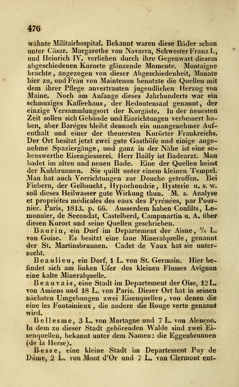 wähnte Militairhospital. Bekannt waren diese Bäder schon unter Cäsar. Margarethe von Navarra, Schwester Franz I., und Heinrich IV, verliehen durch ihre Gegenwart diesem abgescliiedenen Kurorte glänzende Momente. Montaigne brachte, angezogen von dieser Abgeschiedenheit, Monate hier zu, und Frau von Maintenon benutzte die Quellen mit dem ihrer Pflege anvertrauten jugendliehen Herzog von Maine. Nocli am Anfange dieses Jahrliunderts war ein schmuziges Kaffeehaus, der Redoutensaal genannt, der einzige Versammlungsort der Kurgäste. In der neuesten Zeit sollen sich Gebäude und Einrichtungen verbessert ha- ben, aber Bareges bleibt dennoch ein unangenelimer Auf- enthalt und einer der theuersten Kurörter Frankreichs. Der Ort besitzt jetzt zwei gute Gasthöfe und einige ange- nehme Spaziergänge, und ganz in der Nähe ist eine se- lienswerthe Eisengiesserei. Herr Baillj ist Badearzt. Man badet im alten und neuen Bade» Eine der Quellen heisst der Kuhbrunnen. Sie quillt unter einem kleinen Tempel. 3Ian hat auch Vorrichtungen zur Douche getroffen. Bei Fiebern, der Gelbsucht, Hypochondrie, Hysterie u. s. w'. soll dieses Heilwasser gute Wirkung thun, M. s. Analyse et proprietes medicales des eaux de» Pyrenees, par Pour- nier. Paris, 1813. p. 66» Ausserdem haben Confilts, Le- monnier, de Secondat, Castelberd, Carapmartin u. A. über diesen Kurort und seine Quellen geschrieben. Baurin, ein Dorf im Departement der Aisne, ^4 L. von Guise. Es besitzt eine laue Mineralquelle, genannt der St. Martinsbrunnen. Cadet de Vaux hat sie unter- sucht. BeauHeu, ein Dorf, 1 L. von St. Germain. Hier be- findet sich am linken Ufer des kleinen Flusses Avignon eine kalte Mineralquelle. Beauvais, eine Stadt im Departement der Oise, 12 L. von Amiens und 18 L. von Paris. Dieser Ort hat in seinen nächsten Umgebungen zwei Eisenquellen, von denen die eine les Fontainieux, die andere die Rouge verte genannt wird. B e 11 esm e, 3 L. von Mortagne und 7 L. von Alencon. In dem zu dieser Stadt gehörenden Walde sind zwei Ei- senquellen, bekannt unter dem JNamen: die Eggenbrunnen (de la Herse), Besse, eine kleine Stadt im Departement Puy de Dome, 2 L. von Mont d'Or und 7 L, von Ciermont ent-