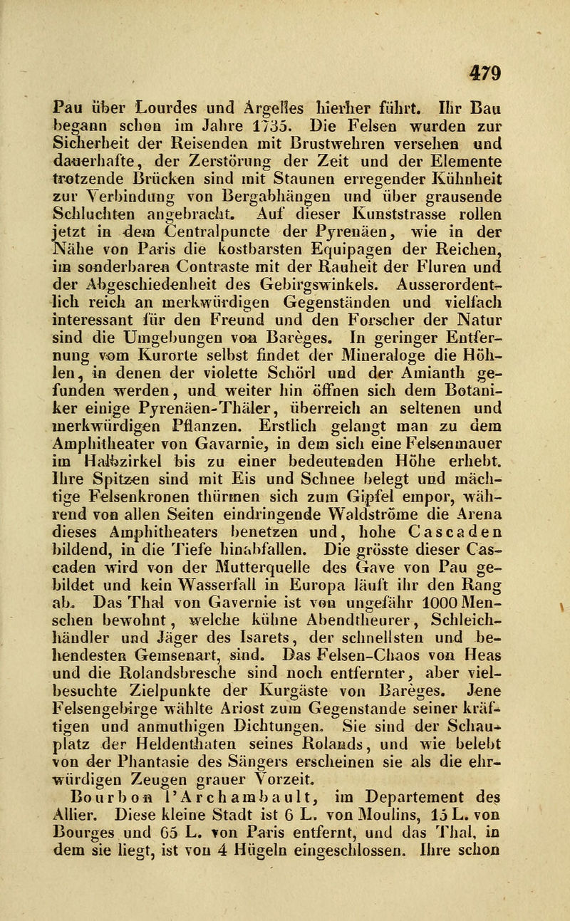 Pau über Lourdes und Ärgelles hierlier führt. Ihr Bau begann schon im Jalne 1735. Die Felsen wurden zur Sicherheit der Reisenden mit Brustwehren versehen und da-uerhafte, der Zerstörung der Zeit und der Elemente tr<3tzende Brücken sind mit Staunen erregender Kühnheit zur Yerbindung von Bergabhängen und über grausende Schluchten angebracht. Auf dieser Kunststrasse rollen jetzt in 4em Centralpuncte der Pyrenäen, wie in der Nähe von Paris die kostbarsten Equipagen der Reichen, im sonderbare« Contrast« mit der Rauheit der Fluren und der Abgeschiedenheit des Gebirgswinkels. Ausserordentr- lich reich an merkwürdigen Gegenständen und vielfach interessant für den Freund und den Forscher der Natur sind die Umgebungen von Bareges. In geringer Entfer- nung vtom Kurorte selbst findet der Mineraloge die Höh- len, in denen der violette Schörl und der Amianth ge- funden werden, und weiter hin öffnen sich dem Botani- ker einige Pyrenäen-Thäler, überreich an seltenen und merkwürdigen Pflanzen. ErstUch gelaugt man zu dem Amphitheater von Gavarnie, in dem sich eine Felsenmauer im Halbzirkel bis zu einer bedeutenden Höhe erhebt. Ihre Spitzen sind mit Eis und Schnee belegt und mäch- tige Felsenkronen thürmen sich zum Gipfel empor, wäh- rend von allen Seiten eindringende Waldstrome die Arena dieses Amphitheaters benetzen und, hohe Cascaden bildend, in die Tiefe hinabfallen. Die grösste dieser Cas- caden wird von der Mutterquelle des Gave von Pau ge- bildet und kein Wasserfall in Europa läuft ihr den Rang ab. Das Thal von Gavernie ist von ungefähr 1000 Men- schen bewohnt, welche kühne Abendtheurer, Schleich- liäudler und Jäger des Isarets, der schnellsten und he- ilendesten Gemsenart, sind. Das Felsen-Glmos von Heas und die Rolandsbresche sind noch entfernter, aber viel- besuchte Zielpunkte der Kurgäste von Bareges. Jene Felsengelnrge wählte Ariost zum Gegenstande seiner kräf- tigen und anmuthigen Dichtungen. Sie sind der Schau- platz der Heldenthaten seines Rolands, und wie belebt von der Phantasie des Sängers erscheinen sie als die ehr- würdigen Zeugen grauer Vorzeit. Bourbofl rArchambault, im Departement des AUier. Diese kleine Stadt ist 6 L. von Moulins, 15 L. von Bourges und G5 L. von Paris entfernt, und das Thal, in dem sie liegt, ist von 4 Hügeln eingeschlossen, Ihre schon