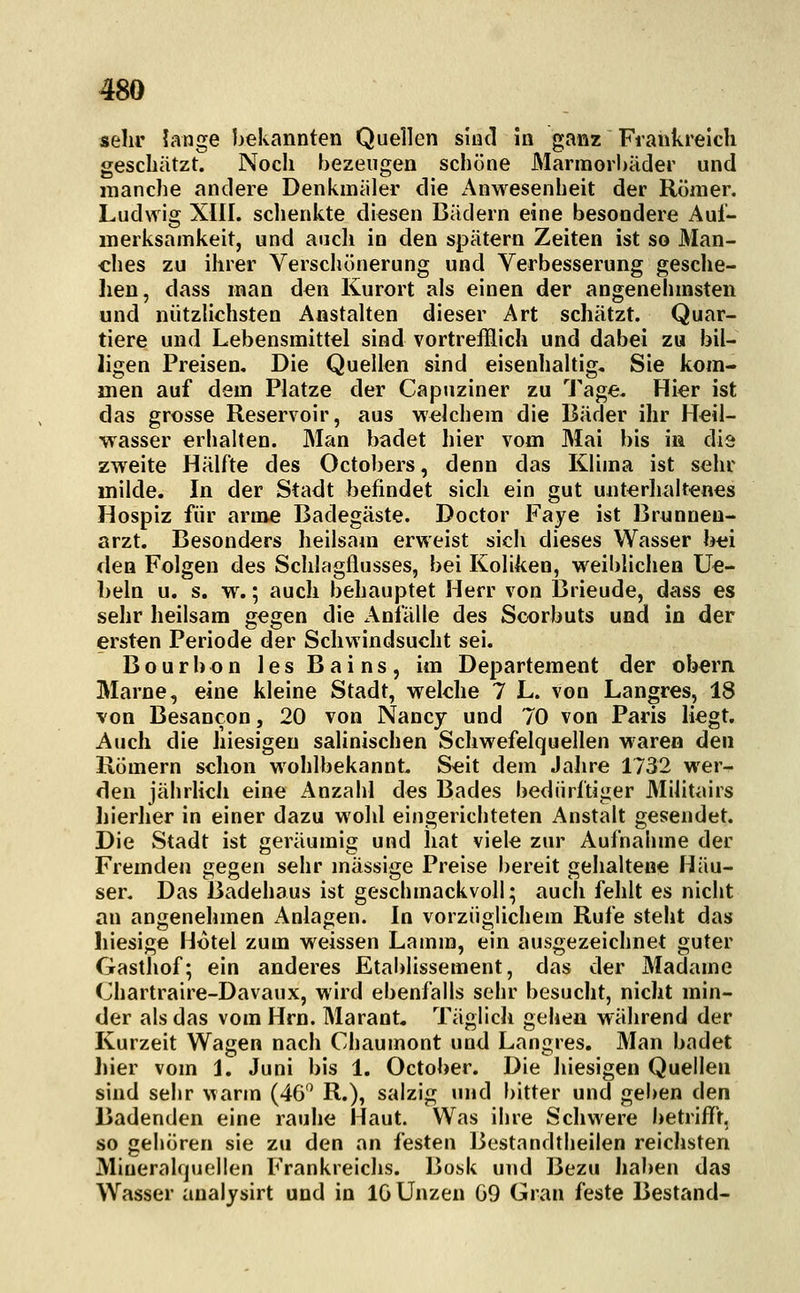 sehr Jange bekannten Quellen sind in ganz Frankreich geschützt. Noch bezeugen schöne Mannorbäder und manche andere Denkmäler die Anwesenheit der Römer. Ludwig XIII. schenkte diesen Bädern eine besondere Auf- merksamkeit, und auch in den spätem Zeiten ist so Man- ches zu ihrer Verschönerung und Verbesserung gesche- lien, dass man den Kurort als einen der angenelimsten und nützlichsten Anstalten dieser Art schätzt. Quar- tiere und Lebensmittel sind vortreHich und dabei zu bil- ligen Preisen, Die Quellen sind eisenhaltig, Sie kom- men auf dem Platze der Capuziner zu Tage. Hier ist das grosse Reservoir, aus welchem die Bäder ihr Heil- wasser erhalten. Man badet hier vom Mai bis in die zweite Hälfte des Octobers, denn das Klima ist sehr milde. In der Stadt befindet sich ein gut unterhaltenes Hospiz für arme Badegäste. Doctor Faye ist Brnnneu- arzt. Besonders heilsam erweist sich dieses Wasser bei den Folgen des Schlagflusses, bei Koliken, weiblichen Ue- beln u. s. w.; auch behauptet Herr von Ijrieude, dass es sehr heilsam gegen die Anfälle des Scorbuts und in der ersten Periode der Schwindsucht sei. Bourbon lesBains, im Departement der obern Marne, eine kleine Stadt, welche 7 L. von Langres, 18 von Besancon, 20 von Nancy und 70 von Paris liegt. Auch die hiesigen salinischen Schwefelquellen waren den Römern schon wohlbekannt. Seit dem Jahre 1732 wer- den jährlich eine Anzahl des Bades bedürftiger 3Iilitairs hierher in einer dazu wohl eingerichteten Anstalt gesendet. Die Stadt ist geräumig und hat viele zur Aufnahme der Fremden gegen sehr massige Preise bereit gehaltene Häu- ser. Das Badehaus ist geschmackvoll; auch fehlt es nicht an angenehmen x^nlagen. In vorzüglichem Rufe steht das liiesige Hotel zum weissen Lamm, ein ausgezeichnet guter Gasthof; ein anderes Etablissement, das der Madame Chartraire-Davaux, wird ebenfalls sehr besucht, nicht min- der als das vom Hrn. Marant. Täglich gehen während der Kurzeit Wagen nach Chaumont und Langres. Man badet hier vom L Juni bis 1. October. Die hiesigen Quellen sind sehr warm (46'^ R.), salzig und bitter und geben den Badenden eine rauhe Haut. Was ihre Schwere betriflV, so gehören sie zu den an festen Bestandtheilen reichsten Miueralquellen Frankreichs. Bosk und Bezu haben das Wasser analysirt und in IG Unzen ö9 Gran feste Bestand-