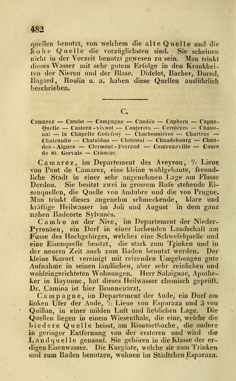 quellen heniitzt, \on welcliem die alte Quelle und die Jiolie Quelle die vorzüglichsten sind. Sie scheinen nicht in der Vorzeit benutzt gewesen zu sein. Man trinkt dieses Wasser mit sehr gutem Erfolge in den Krankhei- ten der Nieren und der'Blase. Didelot, Bacher, Durod, Bagard, Roulin u. a. halben diese Quellen ausführlich ]>eschrieben^ C. Camarez — Cambo — Campagne — Camles — Capbern — Capus- Quelle — Castera-vivaiU — Cauterets — Ceniieres — Chano- nal — la Cliapelle Goiiefioy — Charlioniüeres — C'liartres — Cliateaiilin — Cliateldoii — Chalenoi — Cliaudebourg — Cbau- des-AJgues — CJeriMOut-Feiraml — Contrexeville — Cours tle St. Gervais — Cranyac. Camarez, im Departement des Aveyron, V2 Lieue von Pont de Camarez, eine kleine wohlgebaute, freund- liche Stadt in einer strhr angenehmen I.sge am Flusse Derdou. Sie besitzt zwei in grossem Rufe stehende Ei- senquellen, die Quelle von Andubre und die von Prugne. Man trinkt dieses angenehm schmeckende, klare und iiräftige Heilwasser im Juli und August in dem ganz nahen Badeorte Sylvanes. Cambo an der Nive, im Departement der Nieder- Pyreniien, ein Dorf in einer lachenden Landschaft am Fusse des Hochgebirges, welches eine Schwei'elquell-e und eine Eisenquelle besitzt^ die stark zum Trinken und in der neuern Zeit auch zum Baden benutzt werden. Der kleine Kurort vereinigt mit reizenden Umgebungen gute Aufnahme in seinen län,dlichen, aber sehr reinliclien und woiileingerichteten Wohnungen. Herr Salaignac, Apolhe- Jker in Bayonne, hat dieses Heilwasser chemisch geprüft. Dr. Camina ist hier Brunneuarzt. Campagne, im Departement der Aude, ein Dorf am linken Ufer der Aude, h Lieue von Esparaza und 3 von Quillan, in einer milden Luft und lieblichen Lage. Die Quellen liegen in einem Wiesenthaie, die eine, welche die Niedere Quelle heisst, am Riontortbache, die andere in geringer Entfernung von der ersteren und wird die Landquelle genannt. Sie gehören in die Klasse der er- digen Eisenwasser. Die Kurgäste, welche sie zum 'J'rinken und zum Baden benutzen, wohnen im Städtchen Esparaza.