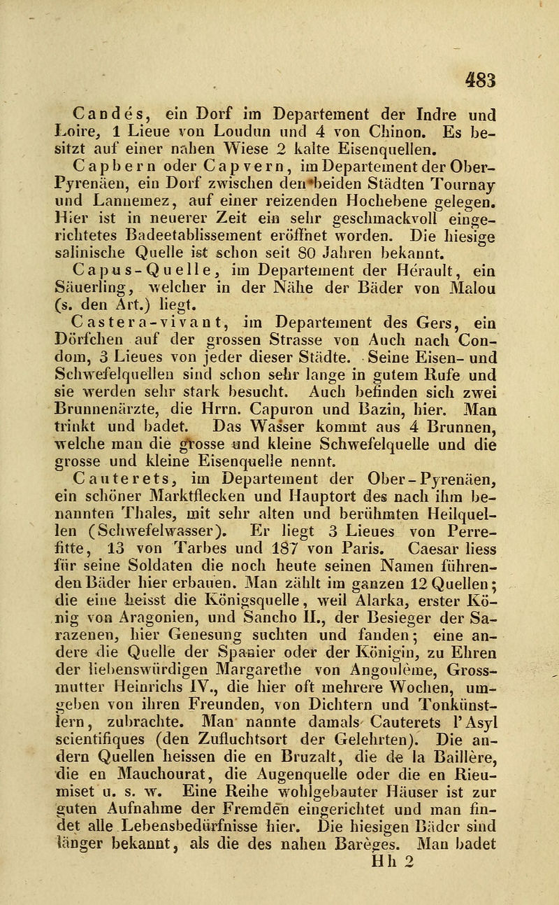 Candes, ein Dorf im Departement der Indre und Loire, 1 Lieue von Loudim und 4 von Cliinon. Es be- sitzt auf einer nahen Wiese 2 lialte Eisenquellen. C a p b e r n oder C a p v e r n , im Departement der Ober- Pyrenäen, ein Dorf zwischen den*beiden Städten Tournay und Lanuemez, auf einer reizenden Hochebene gelegen. Hier ist in neuerer Zeit ein sehr geschmackvoll einge- richtetes Badeetablissement eröffnet worden. Die hiesige salinische Quelle ist schon seit 80 Jahren bekannt. Capus-Quelle, im Departement der Herault, ein Säuerling, welcher in der Nähe der Bäder von Malou (s. den Art.) liegt. Castera-vivan t, im Departement des Gers, ein Dörfchen auf der grossen Strasse von Auch nach Con- dom, 3 Lieues von jeder dieser Städte. Seine Eisen- und Schwefelquellen sind schon sehr lange in gutem Rufe und sie werden sehr stark besucht. Auch befinden sich zwei Brunnenärzte, die Hrrn. Capuron und Bazin, hier. Man trinkt und badet. Das Wasser kommt aus 4 Brunnen, welche man die ^osse und kleine Schwefelquelle und die grosse und kleine Eisenquelle nennt. Cauterets, im Departement der Ober-Pyrenäen, ein schöner Marktflecken und Hauptort des nach ihm be- nannten Thaies, mit sehr alten und berühmten Heilquel- len (Schwefelvyasser). Er liegt 3 Lieues von Perre- fitte, 13 von Tarbes und 187 von Paris. Caesar Hess für seine Soldaten die noch heute seinen Namen führen- den Bäder hier erbauen. Man zählt im ganzen 12 Quellen; die eine heisst die Königsquelle, weil Älarka, erster Kö- nig von Aragonien, und Sancho IL, der Besieger der Sa- razenen, hier Genesung suchten und fanden; eine an- dere die Quelle der Spaaier oder der Königin, zu Ehren der liebenswürdigen Margarethe von Angouleme, Gross- mutter Heinrichs IV., die hier oft mehrere Wochen, um- geben von ihren Freunden, von Dichtern und Tonkünst- lern, zubrachte. Man nannte damals Cauterets l'Asyl scientifiques (den Zufluchtsort der Gelehrten). Die an- dern Quellen heissen die en Bruzalt, die de la Balliere, die en Mauchourat, die Augenquelle oder die en Rieu- miset u. s. w. Eine Reihe wohlgebauter Häuser ist zur guten Aufnahme der Fremden eingerichtet und man fin- det alle Lebensbedürfnisse hier. Die hiesigen Bäder sind länger bekannt, als die des nahen Bareges. Man badet Hh 2