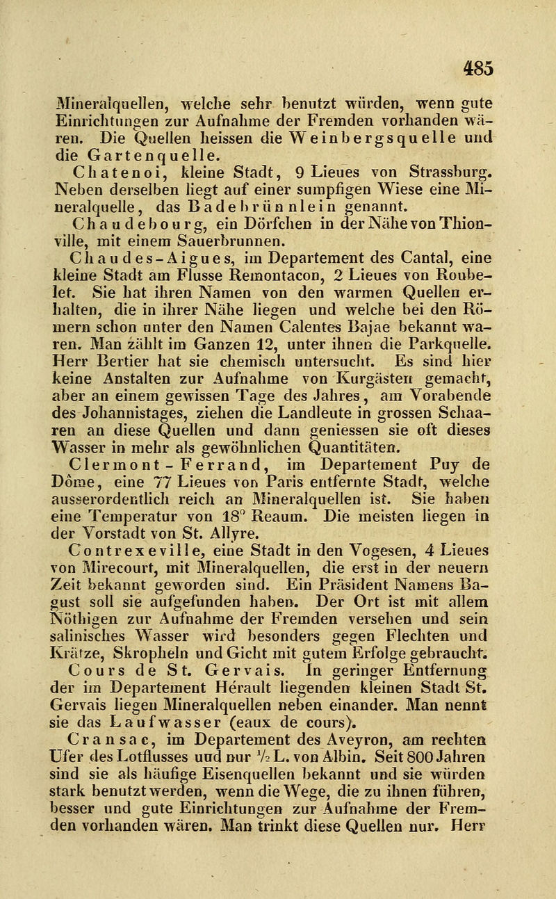 Mineralquellen, welche sehr benutzt würden, wenn gute Einrichtungen zur Aufnahme der Fremden vorhanden wä- ren. Die Quellen heissen die Weinbergsquelle und die Gartenquelle. Chatenoi, kleine Stadt, 9 Lieues von Strassburg. Neben derselben liegt auf einer sumpfigen Wiese eine Mi- neralquelle, das Bade brüa niei n genannt. C h a u d e b o u r g, ein Dörfchen in der Nähe von Thion- ville, mit einem Sauerbrunnen. C h a u d e s - A i g u e s, im Departement des Cantal, eine kleine Stadt am Flusse Remontacon, 2 Lieues von Roube- let. Sie hat ihren Namen von den warmen Quellen er- halten, die in ihrer Nähe liegen und welche bei den Rö- mern schon unter den Namen Calentes Bajae bekannt wa- ren. Man zählt im Ganzen 12, unter ihnen die Parkqnelle. Herr Bertier hat sie chemisch untersucht. Es sind hier keine Anstalten zur Aufnahme von Kurgästen gemacht, aber an einem gewissen Tage des Jahres, am Vorabende des Johannistages, ziehen die Landleute in grossen Schaa- ren an diese Quellen und dann gemessen sie oft dieses Wasser in mehr als gewöhnlichen Quantitäten. Clermont - Ferrand, im Departement Puy de Dome, eine 77 Lieues von Paris entfernte Stadt, welche ausserordentlich reich an Mineralquellen ist. Sie haben eine Temperatur von 18 Reaum. Die meisten liegen in der Vorstadt von St. Allyre. Gontrexeville, eine Stadt in den Vogeseu, 4 Lieues von Mirecourt, mit Mineralquellen, die erst in der neuern Zeit bekannt geworden sind. Ein Präsident Namens Ba- gust soll sie aufgefunden haben. Der Ort ist mit allem Nöthigen zur Aufnahme der Fremden versehen und sein salinisches Wasser wird besonders gegen Flechten und Krätze, Skropheln und Gicht mit gutem Erfolge gebraucht. Cours de St. Gervais. In geringer Entfernung der im Departement Herault liegenden kleinen Stadt St. Gervais liegen Mineralquellen neben einander. Man nennt sie das Laufwasser (eaux de cours). Cransac, im Departement des Aveyron, am rechtea Ufer des Lotflusses und nur V2 L. von Albin, Seit 800 Jahren sind sie als häufige Eisenquellen bekannt und sie würden stark benutzt werden, wenn die Wege, die zu ihnen führen, besser und gute Einrichtungen zur Aufnahme der P'rem- den vorhanden wären. Man trinkt diese Quellen nur, Herr