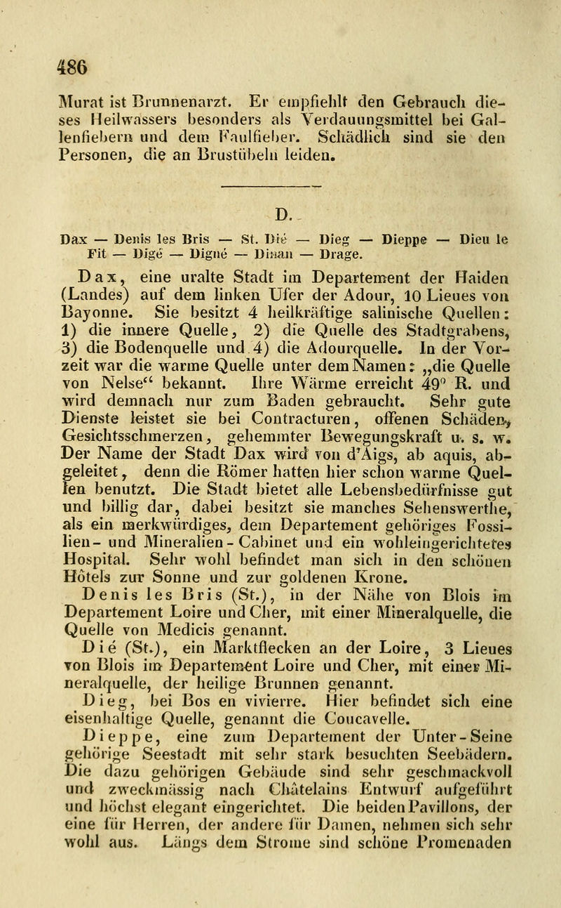 IMurat ist Brunnenarzt. Er empfieliU den Gebraudi die- ses Heilwassers besonders als Verdaunngsmittel bei Gal- lenfiebern und dem Faulfielier. Schädlicli sind sie den Personen, die an Brustübeln leiden. D. Dax — Denis les Bris — St. Die — Dieg — Dieppe — Dieu le Fit — Dige — Digiie — Diiuin — Drage. Dax, eine uralte Stadt im Departement der Haiden (Landes) auf dem linken Ufer der Adour, 10 Lieues von Bayonne. Sie besitzt 4 heilkräftige salinische Quellen: 1) die innere Quelle, 2) die Quelle des Stadtgrabens, 3) die Bodenquelle und 4) die Adourquelle. In der Vor- zeit war die warme Quelle unter dem Namen: „die Quelle von Nelse bekannt. Ihre Wärme erreicht 49*^ R. und wird demnach nur zum Baden gebraucht. Sehr gute Dienste leistet sie bei Contracturen, offenen Schäden.^ Gesichtsschmerzen 5 gehemmter Bewegungskraft u. s. w. Der Name der Stadt Dax wird von d'Äigs, ab aquis, ab- geleitet , denn die Römer hatten hier schon warme Quel- len benutzt. Die Stadt bietet alle Lebensbedürfnisse gut und billig dar, dabei besitzt sie manches Selienswerthe, als ein merkwürdiges, dem Departement gehöriges Fossi- lien- und Mineralien - Cabinet und ein wohleingerichtetes Hospital. Sehr wolil befindet man sich in den schönen Hotels zur Sonne und zur goldenen Krone. Denis les Bris (St.), in der Nähe von Blois im Departement Loire und Cher, mit einer Mineralquelle, die Quelle von Medicis genannt. Die (St.), ein Marktflecken an der Loire, 3 Lieues von Blois im Departement Loire und Cher, mit einei? Mi- neralquelle, der heilige Brunnen genannt. Dieg, bei Bos en vivierre. Hier befindet sich eine eisenhaltige Quelle, genannt die Coucavelle. Dieppe, eine zum Departement der Unter-Seine gehörige Seestadt mit sehr stark besuchten Seebädern. Die dazu gehörigen Gebäude sind sehr geschmackvoll und zweckmässig nach Chatelains Entwuif aufgeführt und höchst elegant eingerichtet. Die beiden Pavillons, der eine für Herren, der andere für Damen, nehmen sich sehr wohl aus. Län^^s dem Strome sind schöne rromenaden
