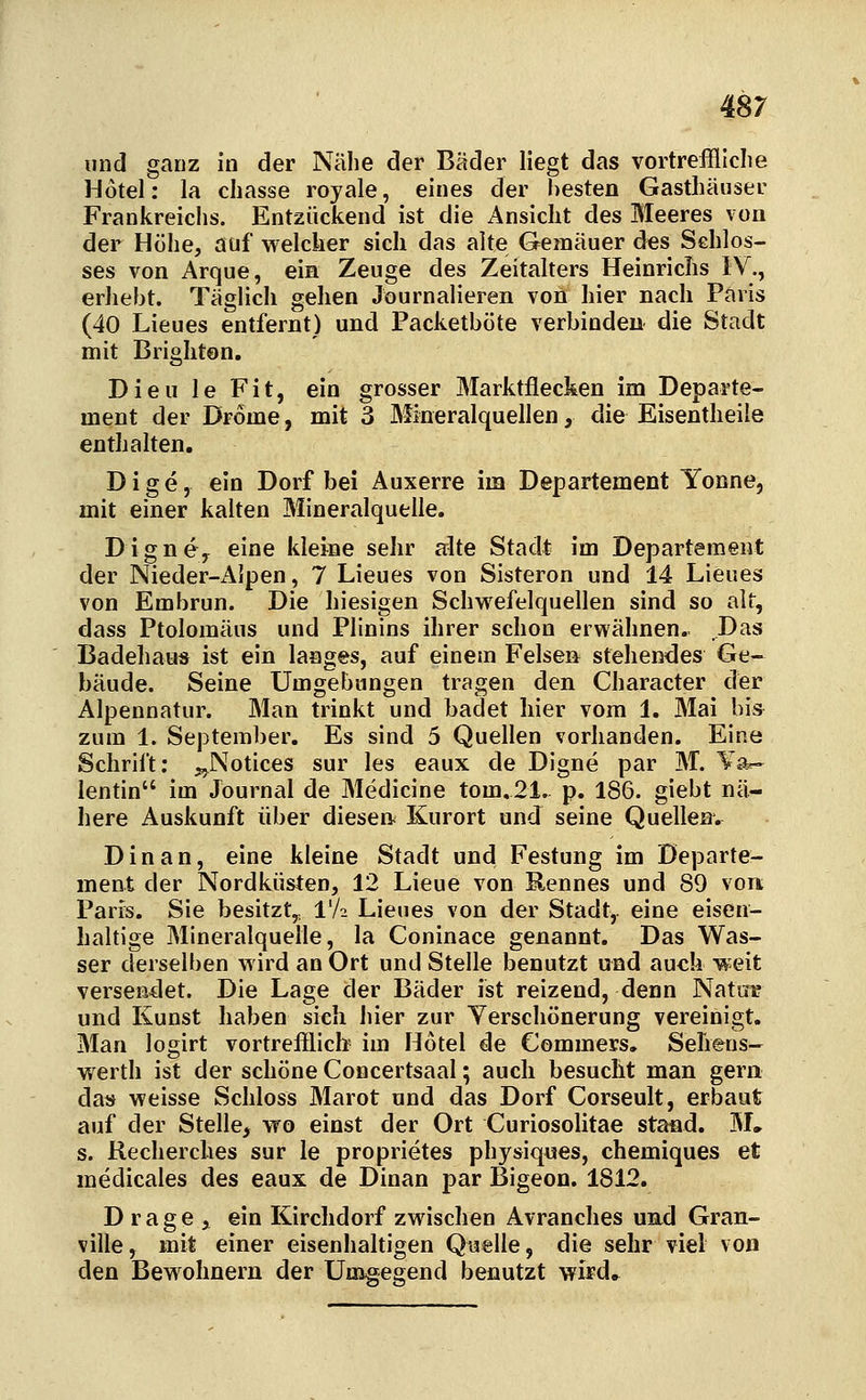 und ganz in der Nähe der Bäder liegt das vortreffliclie Hotel: la cliasse royale, eines der besten Gasthäuser Frankreichs. Entzückend ist die Ansicht des Meeres von der Höhe, auf welcher sich das alte Gemäuer des Schlos- ses von Arque, ein Zeuge des Zeitalters Heinrichs IV., erhebt. Täglich gehen Journalieren von hier nach Paris (40 Lieues entfernt) und Packetböte verbinden die Stadt mit Brighten. Dieu le Fit, ein grosser Marktflecken im Departe- ment der Drome, mit 3 Mineralquellen, die Eisentheile enthalten. D i g e, ein Dorf bei Auxerre im Departement Tonne, mit einer kalten Mineralquelle. Digne> eine kleine sehr alte Stadt im Departement der Nieder-iMpen, 7 Lieues von Sisteron und 14 Lieues von Embrun. Die hiesigen Schwefelquellen sind so alt, dass Ptolomäus und Plinins ihrer schon erwähnen. Das BadehauÄ ist ein langes, auf einem Felsen stehendes Ge- bäude. Seine Umgebungen tragen den Character der Alpennatur. Man trinkt und badet hier vom 1. Mai bis zum 1. September. Es sind 5 Quellen vorhanden. Eine Schrift; ^Notices sur les eaux de Digne par M. Ta-- lentin im Journal de Medicine tom.21. p. 186. giebt nä- here Auskunft über diesen Kurort und seine Quellenv Dinan, eine kleine Stadt und Festung im Departe- ment der Nordküsten, 12 Lieue von Rennes und 89 vort Paris. Sie besitzt,^ l'A Lieues von der Stadt,, eine eisen- haltige Mineralquelle, la Coninace genannt. Das Was- ser derselben wird an Ort und Stelle benutzt und auch weit versendet. Die Lage der Bäder ist reizend, denn Natirg und Kunst haben sieh hier zur Verschönerung vereinigt. Man logirt vortrefilich- im Hotel de Commers. Sehens- werth ist der schöne Concertsaal; auch besucht man gern das weisse Schloss Marot und das Dorf Corseult, erbaut auf der Stelle, wo einst der Ort Curiosolitae stand. M» s. Recherches sur le proprietes physiques, chemiques et medicales des eaux de Dinan par Bigeon. 1812. D rage , ein Kirchdorf zwischen Avranches und Gran- ville, mit einer eisenhaltigen Quelle, die sehr viel von den Bewohnern der Umgegend benutzt wifd.