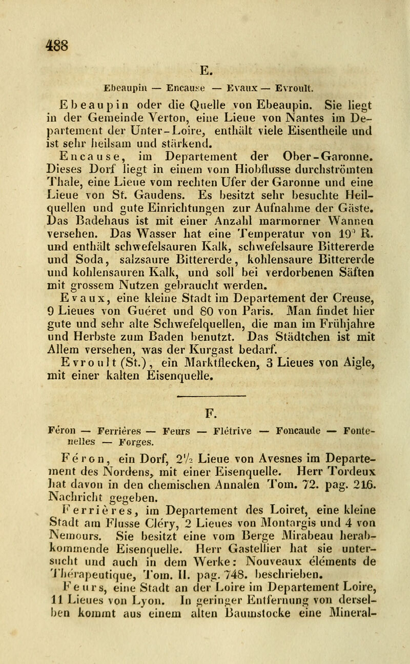 E. Ebeaupiii — Encau^e — Evaiix — Evroult. Ebeaupin oder die Quelle von Ebeau|3in. Sie liegt in der Gemeinde Verton, eine Lieue von Nantes im De- partement der Unter-Loire, enthält viele Eisentheile und ist sehr heilsam und stärkend. Encause, im Departement der Ober-Garonne, Dieses Dorf liegt in einem vom Hiobflusse durchströmten Thale, eine Lieue vom rechten Ufer der Garonne und eine Lieue von St. Gaudens. Es besitzt sehr besuclite Heil- quellen und gute Einrichtungen zur Aufnahme der Gäste. Das Badehaus ist mit einer Anzahl marmorner Wannen versehen. Das Wasser hat eine Temperatur von 19^ R. und enthält schvrefelsauren Kalk, schwefelsaure Bittererde und Soda, salzsaure Bittererde, kohlensaure Bittererde und kohlensauren Kalk, und soll bei verdorbenen Säften mit grossem Nutzen gebraucht w^erden. Evaux, eine kleine Stadt im Departement der Creuse, 9 Lieues von Gueret und 80 von Paris. Man findet hier gute und sehr alte Schwefelquellen, die man im Frühjahre und Herbste zum Baden benutzt. Das Städtchen ist mit Allem versehen, was der Kurgast bedarf. Evroult (St.), ein Marktflecken, 3 Lieues von Aigle, mit einer kalten Eisenquelle. F. Feron — Ferneres — Feurs — Fletrive — Foncaude — Fonte- nelles — Forges. Feron, ein Dorf, 2'/2 Lieue von Avesnes im Departe- ment des Nordens, mit einer Eisenquelle. Herr Tordeux liat davon in den chemischen Annalen Tom. 72. pag. 216. Nachricht gegeben. i*' e r r i e r e s, im Departement des Loiret, eine kleine Stadt am Flusse Clery, 2 Lieues von Montargis und 4 von Nemours. Sie besitzt eine vom Berge Mirabeau herab- kommende Eisenquelle. Herr Gastellier hat sie unter- sucht und auch in dem Werke; Nouveaux elements de 'J'h(''rapeutique, 'J'om. II. pag. 748. beschrieben. Fe Urs, eine Stadt an der Loire im Departement Loire, 11 Lieues von Lyon. In geringer Entfernung von dersel- ben kommt aus einem alten Baumstocke eine Mineral-