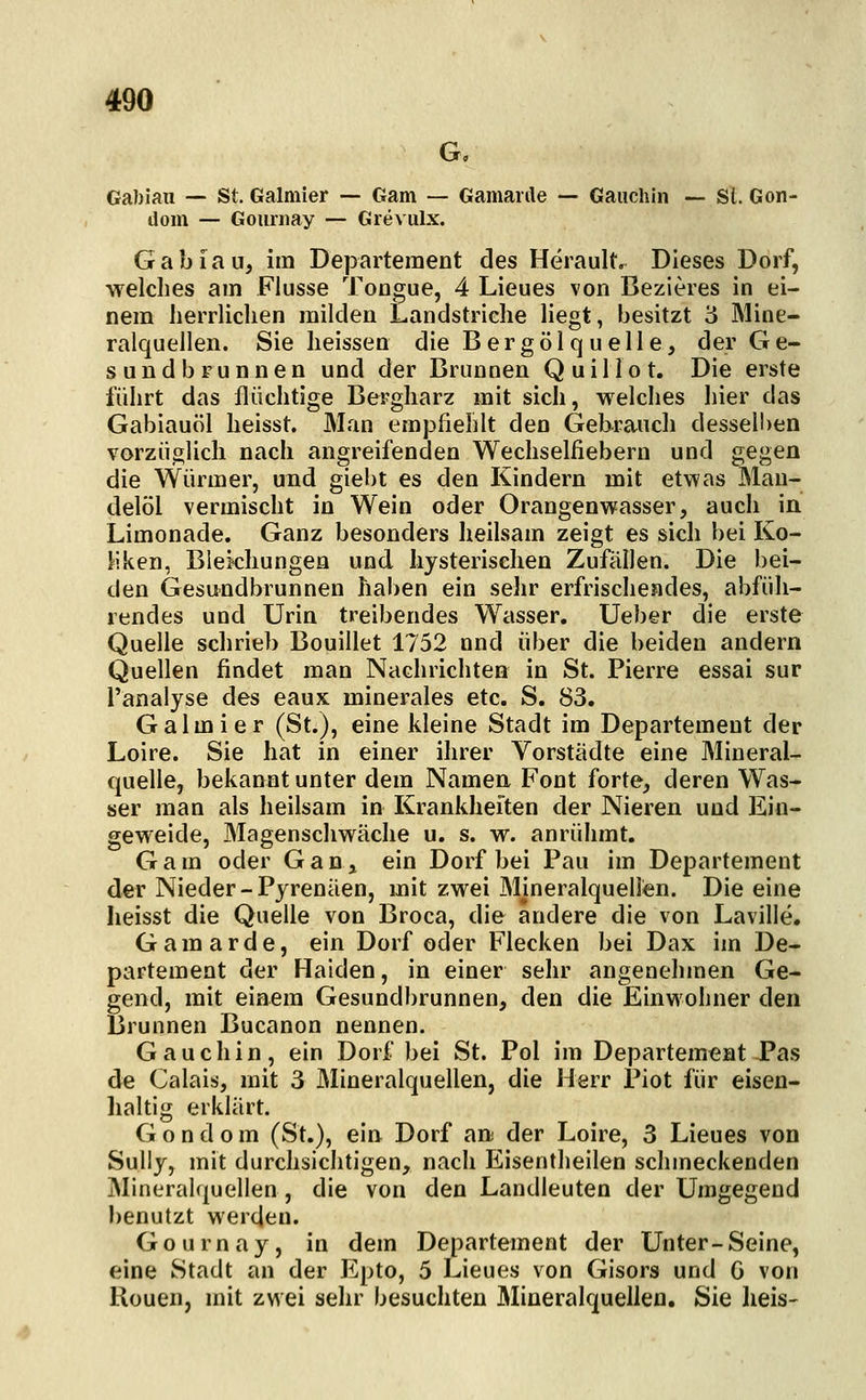 G, Gabiau — St. Galmier — Garn — Gamarile — Gauchln — Sl. Gon- dom — Gouniay — Grevulx. Gabiau, im Departement des Herault. Dieses Dorf, welches am Flusse Tongue, 4 Lieues von Bezieres in ei- nem herrlichen milden Landstriche liegt, besitzt '6 Mine- ralquellen. Sie heissen die Bergölq uelle, der Ge- sundbrunnen und der Brunnen Quillot. Die erste führt das flüchtige Bergharz mit sich, welches hier das Gabiauöl heisst. Man empfiehlt den Gebrauch desseli)en vorzüglich nach angreifenden Wechselfiebern und gegen die Würmer, und giebt es den Kindern mit etwas Man- delöl vermischt in Wein oder Orangenwasser, auch in Limonade. Ganz besonders heilsam zeigt es sich bei Ko- liken, Blekhungen und hysterischen Zufällen. Die bei- den Gesundbrunnen haben ein sehr erfrischendes, abfüh- rendes und Urin treibendes Wasser. Ueber die erste Quelle schrieb Bouillet 1752 nnd über die beiden andern Quellen findet man Nachrichten in St. Pierre essai sur l'analyse des eaux minerales etc. S. 83. Galmier (St.), eine kleine Stadt im Departement der Loire. Sie hat in einer ihrer Vorstädte eine Mineral- quelle, bekannt unter dem Namen Font forte, deren Was- ser man als heilsam in Krankheiten der Nieren und Ein- geweide, Magenschwäche u. s. w. anrühmt. Gam oder Gan, ein Dorf bei Pau im Departement der Nieder-Pyrenäen, mit zwei Mineralquellen. Die eine lieisst die Quelle von Broca, die andere die von Laville. G a m a r d e, ein Dorf oder Flecken bei Dax im De- partement der Haiden, in einer sehr angenehmen Ge- gend, mit einem Gesundbrunnen, den die Einwohner den Brunnen Bucanon nennen. Gauchin, ein Dorf bei St. Pol im Departement Pas de Calais, mit 3 Älineralquellen, die Herr Piot für eisen- haltig erklärt. Gondom (St.), ein Dorf an der Loire, 3 Lieues von Sully, mit durchsichtigen, nach Eisentheilen schmeckenden Mineralquellen , die von den Landleuten der Umgegend benutzt werden. Gournay, in dem Departement der Unter-Seine, eine Stadt an der Epto, 5 Lieues von Gisors und G von Ronen, mit zwei sehr besuchten Mineralquellen, Sie heis-