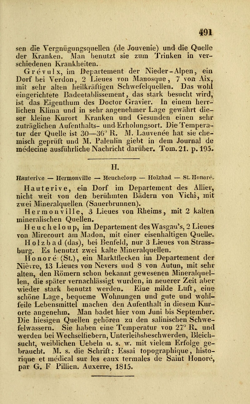 sen ^i'e Vergniigungsqnellen (de Jouvenie) und die Quelle der Kranken. Man benutzt sie zum Trinken in ver- schiedenen Kranklieiten. Grevulx, im Departement der Nieder-Alpen, ein Dorf bei Verdon, 2 Lieues von Maaosque , 7 von iiixy mit sehr alten heilkräftigen Schwefelquellen. Das wohl eingerichtete Badeetablissement, das stark besucht wird, ist das Eigenthum des Doctor Gravier. In einem herr- lichen Klima und in sehr angenehmer Lage gewährt die- ser kleine Kurort Krauken und Gesunden einen sehr zuträglichen Aufenthalts- und Erholungsort. Die Tempera- tur der Quelle ist 30—36 R. M. Lauvenee hat sie che- misch geprüft und M. Palenlin giebt in dem Journal de medeciae ausführliche Nachricht darüber. Tom. 21. p.l95» H. Hauterive — Hermonville — Heiiclieloiip — Holzljad — St. Honore.. Haaterive, ein Dorf im Departement des Aliier, nicht weit von den berühmten Bädern von Yichi, mit zwei Mineralquellen, (Sauerbrunnen). Hermonville, 3 Lieues von Rheims, mit 2 kalten mineralischen Quellen, H e u c hel 0 up, im Departement des Wasgau's, 2 Lieues von Mirecourt am Madon, mit einer eisenhaltigen Quelle.- H 0 Iz b a d (das), bei Benfeld, nur 3 Lieues von Strass- burg. Es benutzt zwei kalte Mineralquellen. Honore (St.), ein Marktflecken im Departement der Nievre, 13 Lieues von Nevers und 8 von Autun, mit sehr alten, den Römern schon bekannt gewesenen Mineralquel- len, die später vernachlässigt wurden, in neuerer Zeit aber wieder stark benutzt werden. Eine milde Luft,, eine schöne Lage, bequeme Wohnungen und gute und wohl- feile Lebensmittel machen den Aufenthalt in diesem Kur- orte angenehm. Man badet hier vom Juni bis September. Die hiesigen Quellen gehören zu den salinischen Schwe- felwassern. Sie haben eine Temperatur vop 2T R.. und w^erden bei Wechselfiebern, Unterleibsbeschwerden, Bleich- sucht, weibliclien Uebeln u. s. w. mit vielem Erfolge ge- braucht. M. s. die Schrift: Essai topographique, histo- rique et medical sur les eaux termales de Saint Honore, par G. F Pillien. Auxerre, 1815.
