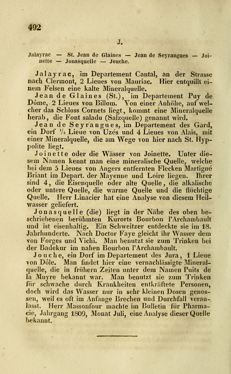 Jalayrac — St. Jean de Glaines — Jean de Seyrangues — Joi- nette — Jonasfiiielle — Jouclie. Jalayrac, im Departement Cantal, an der Strasse nach ClermoDt, 2 Lieues von Mauriac. Hier entquillt ei- nem Felsen eine kalte Mineralquelle. Jean de Glaines (St.), im Departement Puy de Dome, 2 Lieues von Billom. Von einer Anhöhe, auf wel- cher das Schloss Cornets liegt, kommt eine Mineralquelle herab, die Font saladu (Salzquelle) genannt wird. Jean de Seyrangues, im Departement des Gard, ein Dorf V4 Lieue von Uzes und 4 Lieues von Alais, mit einer Mineralquelle, die am Wege von hier nach St. Hyp- polite liegt. Joinette oder die Wässer von Joinette. Unter die- sem Namen kennt man eine mineralische Quelle, welche bei dem 5 Lieues von Angers entfernten Flecken Martigne Briant im Depart. der Mayenne und Loire liegen. Ihrer sind 4, die Eisenquelle oder alte Quelle, die alkalische oder untere Quelle, die warme Quelle und die flüchtige Quelle. Herr Linacier hat eine Analyse von diesem Heil- wasser geliefert. Jonasquelle (die) liegt in der Nähe des oben be- schriebenen berühmten Kurorts Bourbon l'Archambault und ist eisenhaltig. Ein Schweitzer entdeckte sie im 18. Jahrhunderte. Nach Doctor Faye gleicht ihr Wasser dem von Forges und Vichi. Man benutzt sie zum Trinken bei der Badekur im nahen Bourbon l'Archambault. J o u c h e, ein Dorf im Departement des Jura, 1 Lieue von Dole. Man findet hier eine vernachlässigte Mineral- quelle, die in frühern Zeiten unter dem Namen Puits de la Muyre bekannt war. Man benutzt sie zum Trinken für schwache durch Krankheiten entkräftete Personen, doch wird das Wasser nur in sehr kleinen Dosen genos- sen, weil es oft im Anfange Brechen und Durchfall veran- lasst. Herr Massonfour machte im Bulletin für Pharma- cie, Jahrgang 1809, Monat Juli, eine Analyse dieser Quelle bekannt.