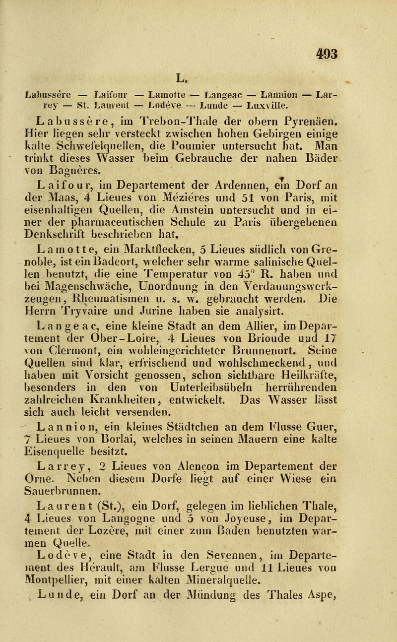 L. Labiissere — Laifour — Lamolte — Langeac — Lannion — Lar- rey — St. Laurent — Lodeve — Limde — liUxville. Labussere, im Trebon-Thale der obern Pyrenäen. Hier liegen sehr versteckt zwischen hohen Gebirgen einige kalte Schweielquellen, die Pouuiier untersucht hat. Man trinkt dieses Wasser beim Gebrauche der nahen Bäder, von Bagneres. Laifour, im Departement der Ardennen, em Dorf an der Maas, 4 Lieues von Mezieres und 51 von Paris, mit eisenhahigen Quellen, die Amstein untersucht und in ei- ner der pharmaceutischen Schule zu Paris übergebenen Denkschrift beschrieben hat, L a m o 11 e, ein Marktflecken, 5 Lieues siidlich von Gre- noble, ist ein Badeort, welcher sehr warme salinische Quel- len benutzt, die eine Temperatur von 45'^ R. haben und bei Magenschwäche, Unordnung in den Verdauungswerk- zeugen, Rheumatismen u. s. \y, gebraucht werden. Die Herrn Tryvaire und Jurine hab^n sie analjsirt. Langeac, eine kleine Stadt an dem Allier, im Depar- tement der Ober-Loire, 4 Lieues von Brioude und 17 von Clermont, ein wohleingerichteter Brunnenort. Seine Quellen sind klar, eririsehend und wohlschmeckend, und haben mit Vorsicht genossen, schon sichtljare Heilkräfte, besonders in den von ünterleibsübeln herrührenden zahlreichen Krankheiten, entwickelt. Das Wasser lässt sich auch leicht versenden. Lannion, ein kleines Städtchen an dem Flusse Guer, 7 Lieues von Borlai, welches in seinen Mauern eine kalte Eisenquelle besitzt. Larrey, 2 Lieues von Alencon im Departement der Orne. Neben diesem Dorfe liegt auf einer Wiese ein Sauerbrunnen. Laurent (St.), ein Dorf, gelegen im lieblichen Thale, 4 Lieues von Langogne und 5 von Joyeuse, im Depar- tement der Lozere, mit einer zum Baden benutzten war- men Quelle. Lodeve, eine Stadt in den Sevennen, im Departe- ment des Herault, am Flusse Lergue und 11 Lieues von Montpellier, mit einer kalten Mineralquelle. , Lunde, ein Dorf an der 3Iündung des Thaies Aspe,