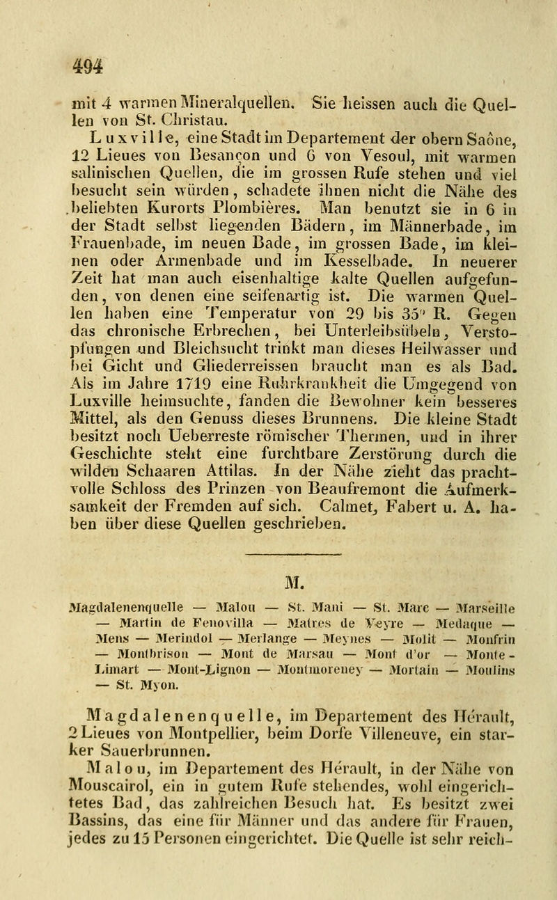 mit 4 warmen Mineralquellen. Sie heissen auch die Quel- len von St. Cliristau. L u X V11J e, eine Stadt im Departement der obern Saone, 12 Lieues von Besancon und G von Vesoul, mit warmen salinischen Quellen, die im grossen Rufe stehen und viel besucht sein würden, schadete ihnen nidit die Nähe des .l)eliebten Kurorts Plombieres. Man benutzt sie in 6 in der Stadt selbst liegenden Bädern, im Männerbade, im Frauenbade, im neuen Bade, im grossen Bade, im klei- nen oder Armenbade und im Kesselbade. In neuerer Zeit hat man auch eisenhaltige Jialte Quellen aufgefun- den , von denen eine seifenaitig ist. Die warmen Quel- len haben eine Temperatur von 29 bis 35 R. Gegen das chronische Erbrechen, bei Unterleibsübeln, Versto- pfungen und Bleichsucht trinkt man dieses Heilwasser und bei Gicht und GHederreissen braucht man es als Bad. Ais im Jahre 1719 eine Ruhrkrankheit die Umgegend von Luxville lieirasuchte, fanden die Bewohner kein besseres Mittel, als den Genuss dieses Brunnens. Die kleine Stadt besitzt noch Ueberreste römischer Thermen, und in ihrer Geschichte stellt eine furchtbare Zerstörung durch die wilden Schaaren Attilas. In der Nähe zieht das pracht- volle Schloss des Prinzen von Beaufremont die Aufmerk- samkeit der Fremden auf sich. Calmet_, Fabert u. A. ha- ben über diese Quellen geschrieben. M. Magdalenenqiielle — 3Ialou — St. Mani — St. Marc — Marsieille — Martin ile Feiiovilla — 3Iatros de V^yre — Meilaque — 3Iens — 3Ieriiulol — 3Ierlange — Meynes — ölolit — Moiifri» — 3Ionll)risoii — Morit de Marsau — Mont d'or — Monte- I.imart — MoJit-Liguon — 3Iüntiuoreiiey — Mortain — Moiilins — St. Myon. M a gd a 1 e n e n q u e 11 e, im Departement des Iferault, 2 Lieues von Montpellier, beim Dorfe Yilleneuve, ein star- ker Sauerbrunnen. M a 1 o u, im Departement des Herault, in der Nähe von Mouscairol, ein in gutem Rufe stehendes, wohl eingerich- tetes Bad, das zahlreichen Besuch hat. Es besitzt zwei Bassins, das eine für Männer und das andere für Frauen, jedes zu 15 Personen eingerichtet. Die Quelle ist sehr reich-