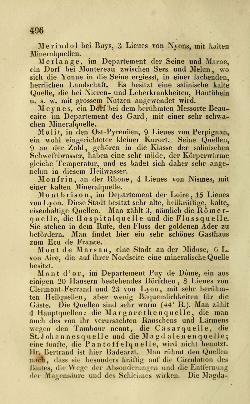Merlndol bei Buys, 3 Lieiies von Nyons, mit kalten Mineralquellen. Merlange, im Departement der Seine und Marne, ein Dorf bei Montereau zwischen Sers und Melun, wo sich die Yonne in die Seine ergiesst, in einer lachenden, lierrlichen Landscliaft, Es besitzt eine salinische kalte Quelle, die bei Nieren- und Leberkrankheiten, Hautübeln u. s. w. mit grossem Nutzen angewendet wird. Meynes, ein DoVf bei dem berühmten Messorte Beau- caire im Departement des Gard, mit einer sehr schwa- chen Mineralquelle. JMolit, in den Ost-Pyrenäen, 9 Lieues von Perpignan, ein wohl eingerichteter kleiner Kurort. Seine Quellen, 9 an der Zahl, gehören in die Klasse der salinischen Schwefelwasser, haben eine sehr milde, der Körperwärme gleiche Temperatur, und es bildet sich daher sehr ange- nehm in diesem Heilwasser. Monfrin, an der Rhone, 4 Lieues von Nismes, mit einer kalten Mineralquelle. M o n t b r i s o n, im Departement der Loire, 15 Lieues von Lyon. Diese Stadt besitzt sehr alte, heilkräftige, kalte, eisenhaltige Quellen. Man zählt 3, nämlich die Römer- quelle, die Hospitalquelle uud die Flussquelle. Sie stehen in dem Rufe, den Fluss der goldenen Ader zu befördern. Man findet hier ein sehr schönes Gasthaus zum Ecu de France. Mont de Mars au, eine Stadt an der Miduse, G L. von Aire, die auf ihrer Nofdseite eine mineralische Quelle besitzt. Mont d'or, im Departement Puy de Dome, ein aus einigen 20 Häusern bestehendes Dörfchen, 8 Lieues von Clermont-Ferrand und 23 von Lyon, mit sehr berühm- ten Heilquellen, aber wenig Bequemlichkeiten für die Gäste. Die Quellen sind sehr warm (44' R.). Man zählt 4 Hauptquellen; die Ma rg are the nquelle, die man auch des von ihr verursachten Rauschens und Lärmens wegen den Tambour nennt, die Cäsarquelle, die St. J oh a n n e s q u e 11 e und die Magd a 1 e n e n q u e 11 e; eine iiinfte, die Pantoffelquelle, wird nicht benutzt. Hr. Bertraud ist hier 15adearzt. Man rühmt den Quellen nacli, dass sie besonders kräftig auf die Circulation des Blutes, die Wege der AI>sonderungen und die lüntfernujig der .Magensäure und des Schleimes wirken. Die Magda-