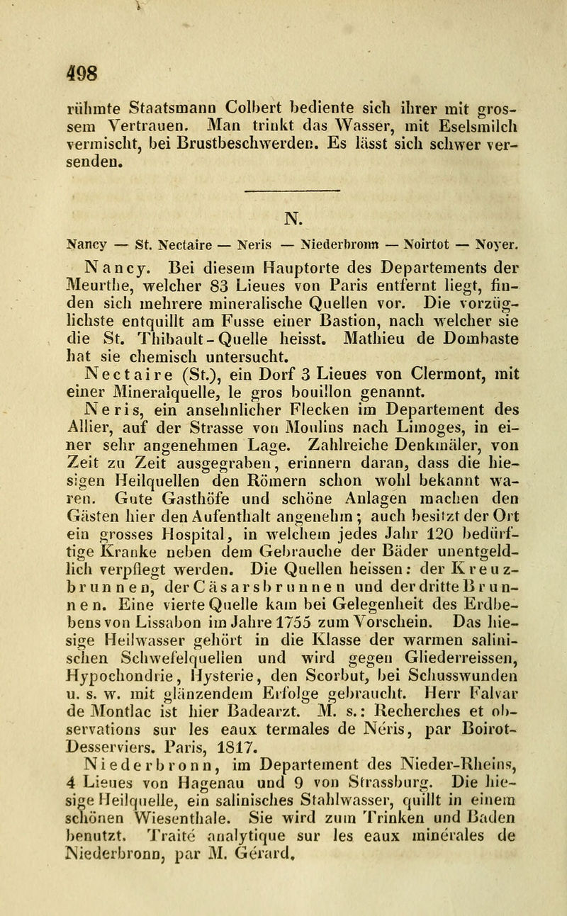 rühmte Staatsmann Colbert bediente sich ihrer mit gros- sem Vertrauen. Man trinkt das Wasser, mit Eselsmilch vermischt, bei Brustbeschwerden. Es liisst sich schwer ver- senden. N. Nancy — St. Nectaire — Neils — Niederbroim — Noirtot — Noyer. Nancy. Bei diesem Hauptorte des Departements der Meurthe, welcher 83 Lieues von Paris entfernt liegt, fin- den sich mehrere mineralische Quellen vor. Die vorzüg- lichste entquillt am Fusse einer Bastion, nach welcher sie die St. Thibault-Quelle heisst. Mathieu de Dombaste hat sie cliemisch untersucht. Nectaire (St.), ein Dorf 3 Lieues von Clermont, mit einer Mineralquelle, le gros bouülon genannt. Neris, ein ansehnlicher Flecken im Departement des AUier, auf der Strasse von Moulins nach Limoges, in ei- ner sehr angenehmen Lage. Zahlreiche Denkmäler, von Zeit zu Zeit ausgegraben, erinnern daran, dass die hie- sigen Heilquellen den Römern schon wohl bekannt wa- ren. Gute Gasthöfe und schöne Anlagen machen den Gästen hier den Aufenthalt angenehm; auch besitzt der Ort ein grosses Hospital, in welchem jedes Jahr 120 bedürf- tige Kranke neben dem Gel)rauche der Bäder unentgeld- lich verpflegt w^erden. Die Quellen heissen; der Kreuz- brunnen, der C ä s a r s b r u n n e n und der dritte B r u n- nen. Eine vierte Quelle kam bei Gelegenheit des Erdbe- bens von Lissabon im Jahre 1755 zum Vorschein. Das hie- sige Heilwasser gehört in die Klasse der warmen salini- schen Schwefelquellen und wird gegen Gliederreissen, Hypochondrie, Hysterie, den Scorbut, bei Scliusswunden u. s. w. mit glänzendem Erfolge gebraucht. Herr Falvar de Montlac ist hier Badearzt. M. s.: Recherches et ob- servations sur les eaux termales de Neris, par Boirot- Desserviers. Paris, 1817. Niederbronn, im Departement des Nieder-Rheins, 4 Lieues von Hagenau und 9 von Strassburg. Die hie- sige Heilquelle, ein salinisches Stahlwasser, quillt in einem scliönen Wiesenthaie. Sie wird zum Trinken und Baden benutzt. 'J'raitc analytique sur les eaux mincrales de Niederbronn, par M. Gerard.