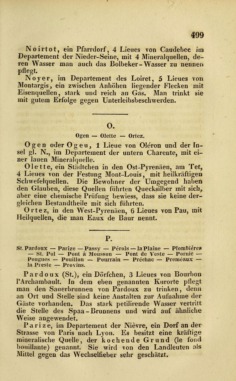 Noirtot, ein Pfarrdorf, 4 Lleues von Caudebec im Departement der Nieder-Seine, mit 4 Mineralquellen, de- ren Wasser man auch das Bolbeker-Wasser zu nennen pflegt. Noyer, im Departement des Loiret, 5 Lieues von Montargisj ein zwischen Anhöhen liegender Flecken mit Eisenquellen, stark und reich an Gas. Man trinkt sie mit gutem Erfolge gegen Unterleibsbeschwerden. O. Ogen — Olette — Ortez. Ogen oder Ogeu, 1 Lieue von Oleron and der In- sel gl. N., im Departement der untern Charente, mit ei- ner lauen Mineralquelle. Olette, ein Städtchen in den Ost-Pyrenäen, am Tet, 4 Lieues von der Festung Mont-Louis, mit heilkräftigeo Schwefelquellen. Die Bewohner der Umgegend haben den Glauben, diese Quellen führten Quecksilber mit sich^ aber eine chemische Prüfung bew iess, dass sie keine der- gleichen Bestandtheile mit sich führten. Ortez, in den West-Pyrenäen, 6 Lieues van Pau, mit Heilquellen, die man Eaux de Baur nennt. St.Pardoux — Parize — Passy — Perols —laPIafne — PIomMere* — St. Pol — Pont ä Mousson — Pont de Veste — Pornic — Pougues — Pouillon — Pourrain — Preehac — Premeaux — la Preste — Provins. P a r d 0 u X (St.), ein Dörfchen, 3 Lieues von Bourboo PArchambault. In dem eben genannten Kurorte pflegt man den Sauerbrunnen von Pardoux zu trinken, denn an Ort und Stelle sind keine Anstalten zur Aufnahme der Gäste vorhanden. Das stark petilirende Wasser vertritt die Stelle des Spaa-Brunnens und wird auf ähnliche Weise angewendet. Parize, im Departement der Nievre, ein Dorf an der Strasse von Paris nach Lyon. Es besitzt eine kräftige mineralische Quelle, der kochende Grund (le fonci bouiilante) genannt. Sie wird von den Landleuten als Mittel gegen das Wechselfieber sehr geschätzt.