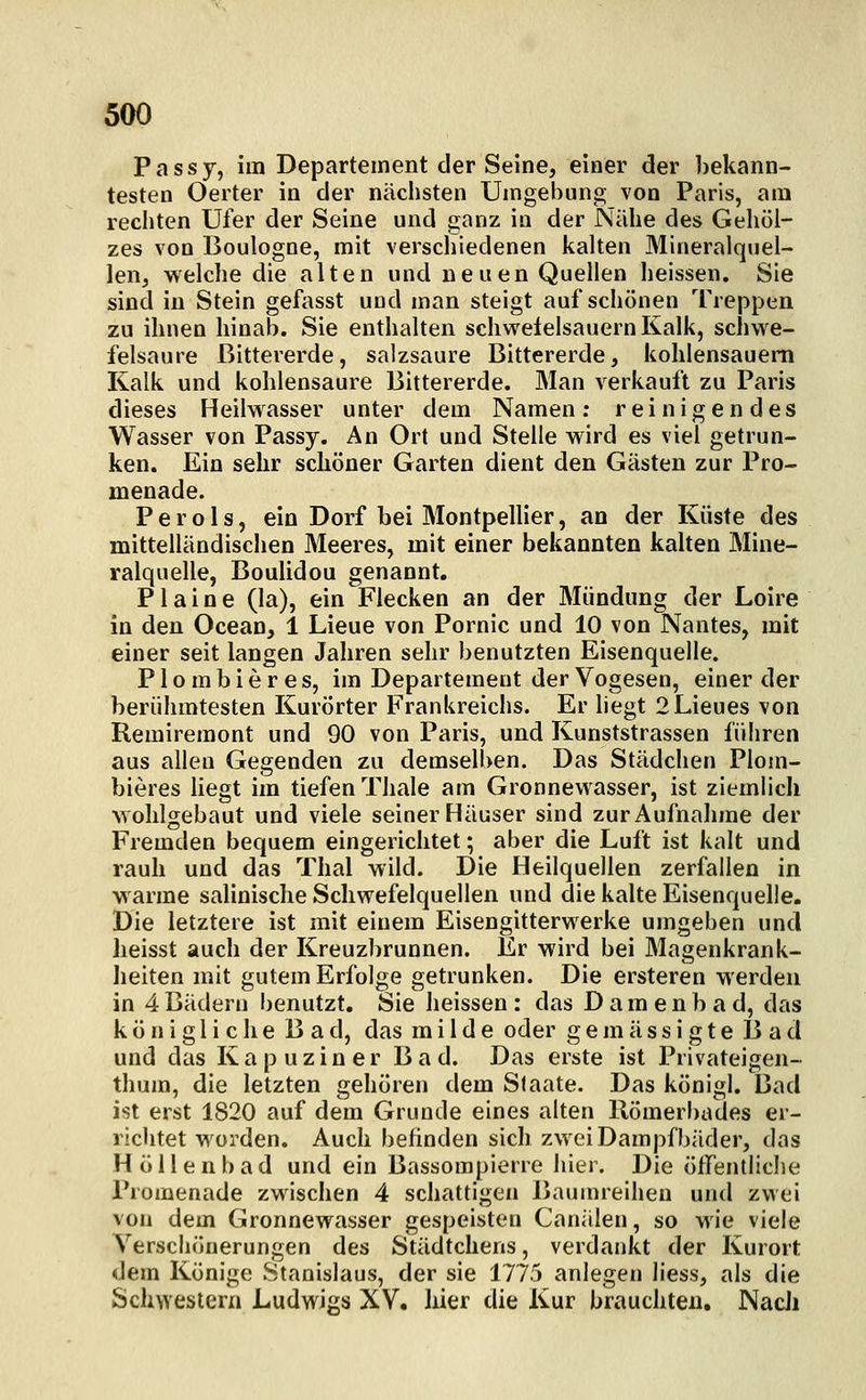Passy, im Departement der Seine, einer der bekann- testen Oerter in der nächsten Umgebung von Paris, am rechten Ufer der Seine und ganz in der Nähe des Gehol- zes von Boulogne, mit verschiedenen kalten Mineralquel- len, welche die alten und neuen Quellen heissen. Sie sind in Stein gefasst und man steigt auf schönen Treppen zu ihnen hinab. Sie enthalten sehweielsauern Kalk, schwe- felsaure ßittererde, salzsaure Bittererde, kohlensauem Kalk und kohlensaure Bittererde. Man verkauft zu Paris dieses Heilwasser unter dem Namen; reinigendes Wasser von Passy. An Ort und Stelle wird es viel getrun- ken. Ein sehr schöner Garten dient den Gästen zur Pro- menade. Perols, ein Dorf bei Montpellier, an der Küste des mittelländisclien Meeres, mit einer bekannten kalten Mine- ralquelle, Boulidou genannt. Plaine (la), ein Flecken an der Mündung der Loire in den Ocean, 1 Lieue von Pornic und 10 von Nantes, mit einer seit langen Jahren sehr benutzten Eisenquelle. P1 o m b i e r e s, im Departement der Vogesen, einer der berühmtesten Kurörter Frankreichs. Er liegt 2Lieues von Remiremont und 90 von Paris, und Kunststrassen füliren aus allen Gegenden zu demselben. Das Städchen Plom- bieres liegt im tiefen Thale am Gronnewasser, ist ziemlich wohlgebaut und viele seiner Häuser sind zur Aufnahme der Fremden bequem eingerichtet; aber die Luft ist kalt und rauh und das Thal wild. Die Heilquellen zerfallen in warme salinische Schwefelquellen und die kalte Eisenquelle. Die letztere ist mit einem Eisengitterwerke umgeben und heisst auch der Kreuzbrunnen. Er wird bei Magenkrank- heiten mit gutem Erfolge getrunken. Die ersteren werden in 4Bädern benutzt, Sie heissen : das D am enb a d, das königliche Bad, das milde oder gemässigte Bad und das Kapuziner Bad. Das erste ist Privateigen- thum, die letzten gehören dem Staate. Das königl. Bad ist erst 1820 auf dem Grunde eines alten Uömerbades er- richtet worden. Auch befinden sich zwei Dampfbäder, das Höllenbad und ein Bassompierre hier. Die öfFentlicIie Promenade zwischen 4 schattigen Baumreihen und zwei von dem Gronnewasser gespeisten Canälen, so wie viele Verschönerungen des Städtchens, verdankt der Kurort dem Könige Stanislaus, der sie 1775 anlegen liess, als die Schwestern Ludwigs XY. hier die Kur brauchten, NacJi