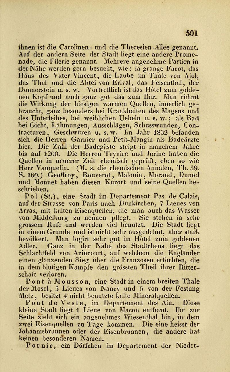 ihnen ist die Carolfnen- und die Theresien-Allee genannt. Auf der andern Seite der Stadt liegt eine andere Prome- nade, die Filerie genannt. Mehrere angenehme Partien in der Nähe werden gern besucht, wie: la grange Facot, das Haus des Vater Viocent, die Laube im Thale von Ajol, das Tlial und die Abtei von Erival, das Felsenthal, der Donnerstein u. s. w. Yortrefflicli ist das Hotel zum golde- nen Kopf und auch ganz gut das zum Bär. Man rühmt die Wirkung der hiesigen warmen Quellen, innerlich ge- braucht, ganz besonders bei Krankheiten des Magens und des Unterleibes, bei weiblichen Uebeln u. s. w.; als Bad bei Gicht, Lähmungen, Ausschlägen, Schusswunden, Con- tracturen, Geschwüren u. s.w. Im Jahr 1832 befanden sich die Herren Garnier und Petit-Mangin als Badeärzte hier. Die Zahl der Badegäste steigt in manchem .Jahre bis auf 1200. Die Herren Tryaire und Jurine haben die Quellen in neuerer Zeit chemisch geprüft, eben so wie Herr Vauquelin. (M. s. die chemischen Annalen, 'J'h. 39. S. 160.) Geoffroy, Rouverot, Malouin, Morand, Duaod und Monnet haben diesen Kurort und seine Quellen be- schrieben. Pol (St.), eine Stadt im Departement Pas de Calais, auf der Strasse von Paris nach Dünkirehen, 7 Lieues von Arras, mit kalten Eisenquellen, die man auch das Wasser von Middelburg zu nennen pflegt. Sie stehen in sehr grossem Rufe und werden viel benutzt. Die Stadt liegt in einem Grunde und ist nicht sehr ausgedehnt, aber stark bevölkert. Man logirt sehr gut im Hotel zum goldenen Adler. Ganz in der Nähe des Städtchens liegt das Schlachtfeld von Azincourt, auf welchem die Engländer einen glänzenden Sieg über die Franzosen erfochten, die in dem blutigen Kampfe den grössten Tlieil ihrer Ritter- schaft verloren. Pont a Mousson, eine Stadt in einem breiten Thale der Mosel, 5 Lieues von Nancy und 6 von der Festung Metz, besitzt 4 nicht benutzte kalte Mineralquellen, Pont deVeste, im Departement des Ain. Diese kleine Stadt liegt 1 Lieue von Macon entfernt. Ihr zur Seite zieht sich ein angenehmes Wiesenthal hin, in dem zwei Eisenquellen zu Tage kommen. Die eine heisst der Johannisbrunnen oder der Eisenbrunnen, clie andere hat keinen besonderen Namen. Pornic, ein Dörfchen im Departement der Nieder-