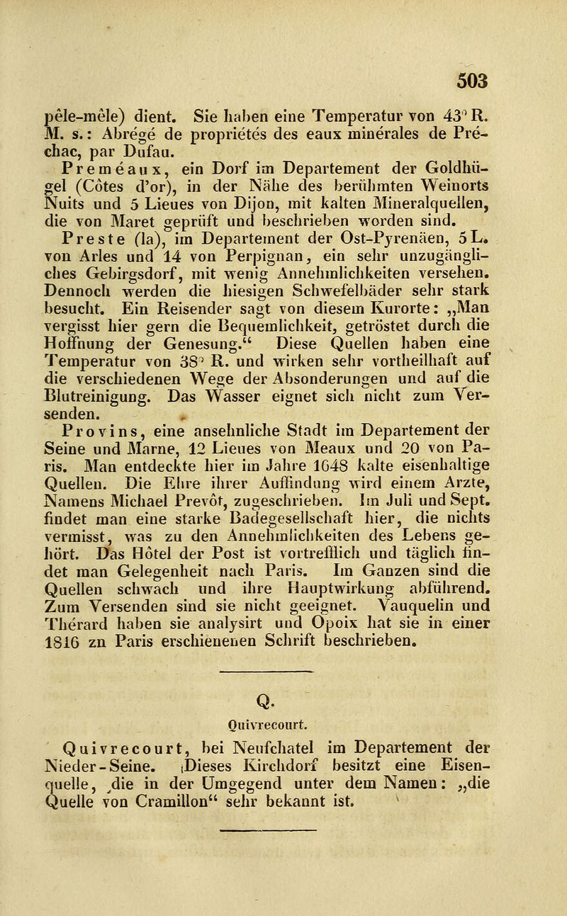 pele-inele) dient. Sie Iial)en eine Temperatur von 43^ R. M. s.: Abrege de proprietes des eaux ininerales de Pre- chac, par Dufau. P r e m e a u X, ein Dorf im Departement der Goldhü- gel (Cotes d'or), in der Nähe des berühmten Weinorts Nuits und 5 Lieues von Dijon, mit kalten Mineralquellen, die von Maret geprüft und beschrieben worden sind, Preste (la), im Departement der Ost-Pyrenäen, 5L. von Arles und 14 von Perpignan, ein sehr unzugängli- ches Gebirgsdorf, mit wenig Annehmlichkeiten versehen. Dennoch werden die hiesigen Schwefelbäder sehr stark besucht. Ein Reisender sagt von diesem Kurorte: „Man vergisst hier gern die Bequemlichkeit, getröstet durch die Hoffnung der Genesung. Diese Quellen haben eine Temperatur von 38^ R. und wirken sehr vortheilhaft auf die verschiedenen Wege der Absonderungen und auf die Blutreinigung. Das Wasser eignet sich nicht zum Ver- senden. Provins, eine ansehnHche Stadt im Departement der Seine und Marne, 12 Lieues von Meaux und 20 von Pa- ris. Man entdeciite hier im Jahre 1648 kalte eisenhaltige Quellen. Die Ehre ihrer Auffindung wird einem Arzte, Namens Michael Prevot, zugeschrieben. Im JuU und Sept. findet man eine starke Baclegesellschaft hier, die nichts vermisst, was zu den Annehmlichkeiten des Lebens ge- liört. Das Hotel der Post ist vortrefflich und täglich fin- det man Gelegenheit nach Paris. Im Ganzen sind die Quellen schwach und ihre Hauptwirkung abführend. Zum Versenden sind sie nicht geeignet. Vauquelin und Therard haben sie analysirt und Opoix hat sie in einer 1816 zn Paris erschienenen Schrift beschrieben. Q. Qiiivrecoiirt. Quivrecourt, bei Neufchatel im Departement der Nieder-Seine. (Dieses Kirchdorf besitzt eine Eisen- quelle, ^die in der Umgegend unter dem Namen: „die Quelle von Cramillon sehr bekannt ist. '