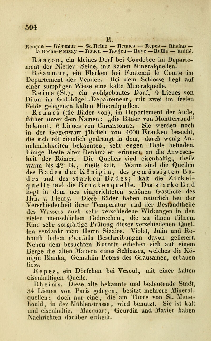 R. RaiiQon — Reaumiir — St. Reine — Reimes — Repes — Rheims — la Roclie-Pouzay — Ronen — Roujeu — Roye — Ruille — Ruille. R a n c o n, ein kleines Dorf bei Condebec im Departe- ment der Nieder-Seine, mit kalten Mineralquellen. Reaumur, ein Flecken bei Fontenai le Camte im Departement der Vendee. Bei dem Schlosse liegt auf einer sumpfigen Wiese eine kalte Mineralquelle. Reine (Sr.), ein wohlgebautes Dorf, 9 Lieues von Dljon im Goldliiigel-Departement, mit zwei im freien Felde gelegenen kalten Mineralquellen. Renn es (die Bäder von), im Departement der Aude, früher unter dem Namen: „die Bäder von Montferrand bekannt, 6 Lieues von Carcassonne. Sie werden noch in der Gegenwart jährlich von 4000 Kranken besucht, die sich oft ziemlich gedrängt in dem, durch wenig An- nehmlichkeiten bekannten, sehr engen Thale befinden. Einige Reste alter Denkmäler erinnern an die Anwesen- heit der Römer. Die Quellen sind eisenhaltig, theils warm bis 42* R., theils kalt. Warm sind die Quellen des Bades der Königin, des gemässigten Ba- des und des starken Bades; kalt die Zirkel- quelle und die Brückenquelle. Das starke Bad liegt in dem neu eingerichteten schönen Gasthofe des Hrn. V. Fleury. Diese Bäder haben natürlich bei der Verschiedenheit ihrer Temperatur und der Besfandtheile des Wassers auch sehr verschiedene Wirkungen in den vielen menschlichen Gebrechen, die zu ihnen führen. Eine sehr sorgfältige Prüfung dieser verschiedenen Quel- len verdankt man Herrn Sizaire. Violet, Julin und Re- boutli haben ebenfalls Beschreibungen davon geliefert. Neben dem besuchten Kurorte eiheben sich auf einem Berge die alten Mauern eines Schlosses, welches die Kö- nigin Blanka, Gemahlin Peters des Grausamen, erbauen Hess. Repes, ein Dörfchen bei Vesoul, mit einer kalten eisenhaltigen Quelle. Rheims. Diese alte bekannte und bedeutende Stadt, 34 Lieues von Paris gelegen, besitzt mehrere Mineral- quellen; doch nur eine, die am Thore von St. Mene- hould, in der Mühlenstrasse, wird benutzt. Sie ist kalt und eisenhaltig. Macquart, Gouidin und Mavier haben Nachrichten darüber ertheiit.